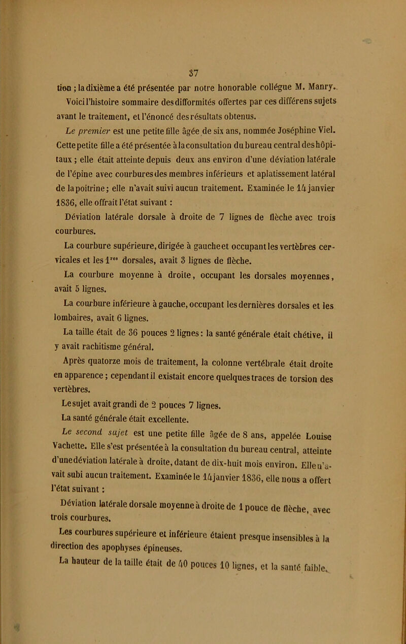 tioo ;ladixièmea été présentée par notre honorable collègue M. Manry. Voici l’histoire sommaire des difformités offertes par ces différens sujets avant le traitement, et l’énoncé des résultats obtenus. Le premier est une petite fille âgée de six ans, nommée Joséphine Viel. Cettepetite fille a été présentée à la consultation du bureau central deshôpi- taux ; elle était atteinte depuis deux ans environ d’une déviation latérale de l’épine avec courbures des membres inférieurs et aplatissement latéral de la poitrine; elle n’avait suivi aucun traitement. Examinée le 14 janvier 1836, elle offrait l’état suivant : Déviation latérale dorsale à droite de 7 lignes de flèche avec trois courbures. La courbure supérieure, dirigée à gauche et occupant les vertèbres cer- vicales et les lrcs dorsales, avait 3 lignes de flèche. La courbure moyenne à droite, occupant les dorsales moyennes, avait 5 lignes. La courbure inférieure à gauche, occupant les dernières dorsales et les lombaires, avait 6 lignes. La taille était de 36 pouces 2 lignes: la santé générale était chétive, il y avait rachitisme général. Après quatorze mois de traitement, la colonne vertébrale était droite en apparence ; cependant il existait encore quelques traces de torsion des vertèbres. Lesujet avait grandi de 2 pouces 7 lignes. La santé générale était excellente. Le second sujet est une petite fille âgée de 8 ans, appelée Louise Vachette. Elle s’est présentée à la consultation du bureau central, atteinte d unedéviation latérale à droite, datant de dix-huit mois environ. Elleu’a- vait subi aucun traitement. Examinée le 14janvier 1836, elle nous a offert l’état suivant : Déviation latérale dorsale moyenne à droite de 1 pouce de flèche, avec trois courbures. Les courbures supérieure et inférieure étaient presque insensibles à la direction des apophyses épineuses. La hauteur de la taille était de 40 pouces 10 lignes, et la santé faible.