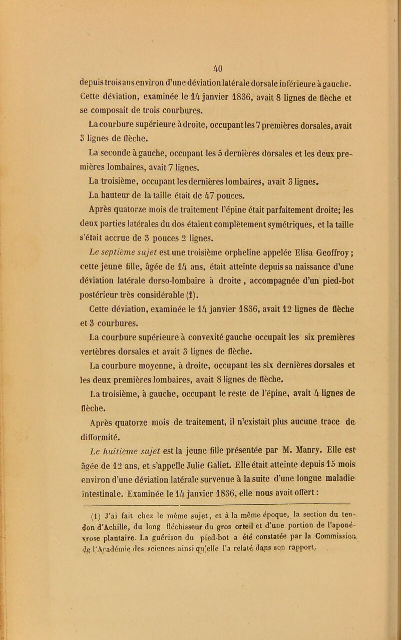 AO depuis trois ans environ d’une déviation latérale dorsale inférieure à gauche. Cette déviation, examinée le IA janvier 1836, avait 8 lignes de flèche et se composait de trois courbures. La courbure supérieure adroite, occupant les 7 premières dorsales, avait 3 lignes de flèche. La seconde à gauche, occupant les 5 dernières dorsales et les deux pre- mières lombaires, avait 7 lignes. La troisième, occupant les dernières lombaires, avait 3 lignes. La hauteur de la taille était de A7 pouces. Après quatorze mois de traitement l’épine était parfaitement droite; les deux parties latérales du dos étaient complètement symétriques, et la taille s’était accrue de 3 pouces 2 lignes. Le septième sujet est une troisième orpheline appelée Elisa Geoffroy ; cette jeune fille, âgée de IA ans, était atteinte depuis sa naissance d’une déviation latérale dorso-lombaire à droite , accompagnée d’un pied-bot postérieur très considérable (1). Cette déviation, examinée le IA janvier 1836, avait 12 lignes de flèche et 3 courbures. La courbure supérieure à convexité gauche occupait les six premières vertèbres dorsales et avait 3 lignes de flèche. La courbure moyenne, à droite, occupant les six dernières dorsales et les deux premières lombaires, avait 8 lignes de flèche. La troisième, à gauche, occupant le reste de l’épine, avait A lignes de flèche. Après quatorze mois de traitement, il n’existait plus aucune trace de difformité. Le huitième sujet est la jeune fille présentée par M. Manry. Elle est âgée de 12 ans, et s’appelle Julie Galiet. Elle était atteinte depuis 15 mois environ d’une déviation latérale survenue à la suite d’une longue maladie intestinale. Examinée le IA janvier 1836, elle nous avait offert: (I) J’ai fait chez le même sujet, et à la même époque, la section du ten- don d’Achille, du long fléchisseur du gros orteil et d’une portion de l'aponé- vrose plantaire. La guérison du pied-bot a été constatée par la Commission dj; l’Académie des sciences ainsi quelle l’a relaté dans son rapport..