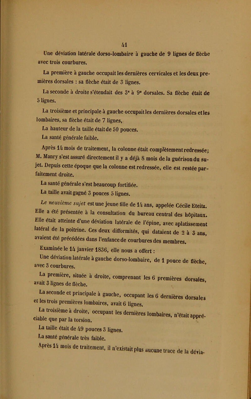 Une déviaiion latérale dorso-lombaire à gauche de 9 lignes de flèche avec trois courbures. La première à gauche occupait les dernières cervicales et les deux pre- mières dorsales : sa flèche était de 3 lignes. La seconde à droite s’étendait des 3e à 9* dorsales. Sa flèche était de 5 lignes. La troisième et principale à gauche occupait les dernières dorsales et les lombaires, sa flèche était de 7 lignes, La hauteur de la taille était de 50 pouces. La santé générale faible. Après 14 mois de traitement, la colonne était complètement redressée; M. Manry s’est assuré directement il y a déjà 8 mois de la guérison du su- jet. Depuis cette époque que la colonne est redressée, elle est restée par- faitement droite. La santé générale s’est beaucoup fortifiée. La taille avait gagné 3 pouces 5 lignes. Le neuvième sujet est une jeune fille de 14 ans, appelée Cécile Eteitz. Elle a été présentée à la consultation du bureau central des hôpitaux. Elle était atteinte d’une déviation latérale de l’épine, avec aplatissement latéral de la poitrine. Ces deux difformités, qui dataient de 2 à 3 ans, avaient été précédées dans l’enfance de courbures des membres. Examinée le 14 janvier 1836, elle nous a offert : Une déviation latérale à gauche dorso-lombaire, de 1 pouce de flèche avec 3 courbures. La première, située à droite, comprenant les 6 premières dorsales avait 3 lignes de flèche. La seconde et principale à gauche, occupant les 6 dernières dorsales et les trois premières lombaires, avait 6 lignes. La troisième à droite, occopant les dernières lombaires, fêtai, apprd- ciable que par la torsion. La taille était de 49 pouces 3 lignes. La santé générale très faible. Après 14 mois de traitement, il n’existait plus aucune trace de la dévia-