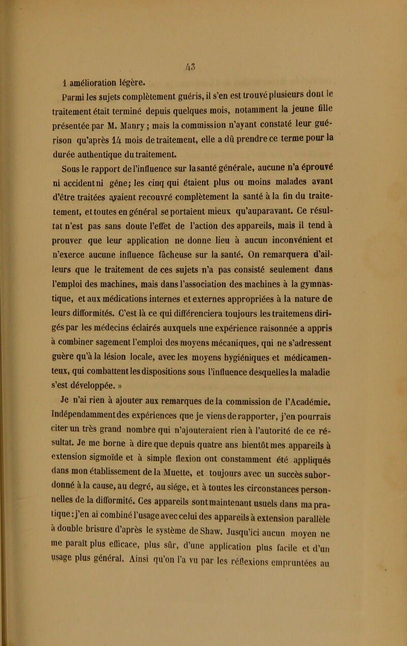 A3 1 amélioration légère. Parmi les sujets complètement guéris, il s’en est trouvé plusieurs dont le traitement était terminé depuis quelques mois, notamment la jeune fille présentée par M. Manry ; mais la commission n’ayant constaté leur gué- rison qu’après IA mois de traitement, elle a dû prendre ce terme pour la durée authentique du traitement. Sous le rapport de l’influence sur lasanté générale, aucune n’a éprouvé ni accident ni gêne; les cinq qui étaient plus ou moins malades avant d’être traitées avaient recouvré complètement la santé à la fin du traite- tement, et toutes en général se portaient mieux qu’auparavant. Ce résul- tat n’est pas sans doute l’effet de l’action des appareils, mais il tend à prouver que leur application ne donne lieu à aucun inconvénient et n’exerce aucune influence fâcheuse sur la santé. On remarquera d’ail- leurs que le traitement de ces sujets n’a pas consisté seulement dans l’emploi des machines, mais dans l’association des machines à la gymnas- tique, et aux médications internes et externes appropriées à la nature de leurs difformités. C’est là ce qui différenciera toujours les traitemens diri- gés par les médecins éclairés auxquels une expérience raisonnée a appris à combiner sagement l’emploi des moyens mécaniques, qui ne s’adressent guère qu’à la lésion locale, avec les moyens hygiéniques et médicamen- teux, qui combattent les dispositions sous l’influence desquelles la maladie s’est développée. » Je n’ai rien à ajouter aux remarques de la commission de l’Académie. Indépendamment des expériences que je viens de rapporter, j’en pourrais citer un très grand nombre qui n’ajouteraient rien à l’autorité de ce ré- sultat. Je me borne à dire que depuis quatre ans bientôt mes appareils à extension sigmoïde et à simple flexion ont constamment été appliqués dans mon établissement de la Muette, et toujours avec un succès subor- donné à la cause, au degré, au siège, et à toutes les circonstances person- nelles de la difformité. Ces appareils sont maintenant usuels dans ma pra- tique: j’en ai combiné l’usage avec celui des appareils à extension parallèle à double brisure d’après le système de Shaw. Jusqu’ici aucun moyen ne me paraît plus efficace, plus sûr, d’une application plus facile et d’un usage plus général. Ainsi qu’on l'a vu par les réflexions empruntées au