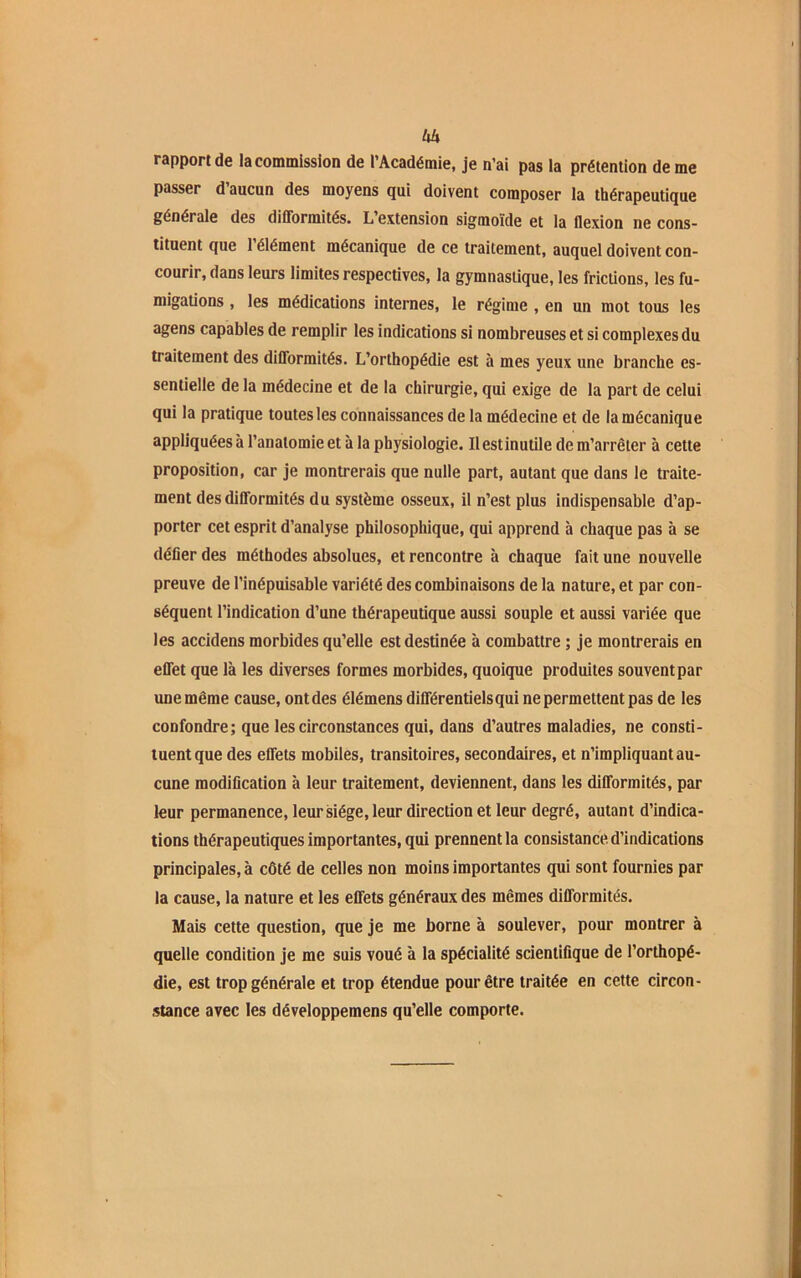 Uh rapport de la commission de l’Académie, je n’ai pas la prétention de me passer d aucun des moyens qui doivent composer la thérapeutique générale des difformités. L extension sigmoïde et la flexion ne cons- tituent que l’élément mécanique de ce traitement, auquel doivent con- courir, dans leurs limites respectives, la gymnastique, les frictions, les fu- migations , les médications internes, le régime , en un mot tous les agens capables de remplir les indications si nombreuses et si complexes du traitement des difformités. L’orthopédie est à mes yeux une branche es- sentielle de la médecine et de la chirurgie, qui exige de la part de celui qui la pratique toutes les connaissances de la médecine et de la mécanique appliquées à l’anatomie et à la physiologie. Ilestinutile de m’arrêter à cette proposition, car je montrerais que nulle part, autant que dans le traite- ment des difformités du système osseux, il n’est plus indispensable d’ap- porter cet esprit d’analyse philosophique, qui apprend à chaque pas à se délier des méthodes absolues, et rencontre à chaque fait une nouvelle preuve de l’inépuisable variété des combinaisons de la nature, et par con- séquent l’indication d’une thérapeutique aussi souple et aussi variée que les accidens morbides qu’elle est destinée à combattre ; je montrerais en effet que là les diverses formes morbides, quoique produites souvent par une même cause, ont des élémens différentiels qui ne permettent pas de les confondre; que les circonstances qui, dans d’autres maladies, ne consti- tuent que des effets mobiles, transitoires, secondaires, et n’impliquant au- cune modification à leur traitement, deviennent, dans les difformités, par leur permanence, leur siège, leur direction et leur degré, autant d’indica- tions thérapeutiques importantes, qui prennent la consistance d’indications principales, à côté de celles non moins importantes qui sont fournies par la cause, la nature et les effets généraux des mêmes difformités. Mais cette question, que je me borne à soulever, pour montrer à quelle condition je me suis voué à la spécialité scientifique de l’orthopé- die, est trop générale et trop étendue pour être traitée en cette circon- stance avec les développemens qu’elle comporte.