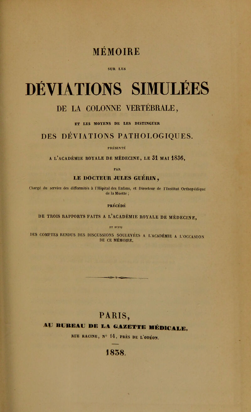 SUR LES DÉVIATIONS SIMULÉES DE LA COLONNE VERTÉBRALE, ET LES MOYENS DE LES DISTINGUER DES DÉVIATIONS PATHOLOGIQUES. PRÉSENTÉ A l’académie royale de médecine, LE 31 MAI 1836, PAR LE DOCTEUR JULES GUÉRIN , Charge du service des difformités à l'Hôpital des Enfans, et Directeur de l'Institut Orthopédique de la Muette ; PRÉCÉDÉ DE TROIS RAPPORTS FAITS A L’ACADÉMIE ROYALE DE MÉDECINE, ht siiv» DES COMPTES RENDUS DES DISCUSSIONS SOULEVÉES A L'ACADÉMIE A L'OCCASION DE CE MÉMOIRE. PARIS, AVI BUREAU DE UA GAZETTE MÉDICALE, RUE RACINE, N° 14, PRÈS DE L'ODÉON. 1858,