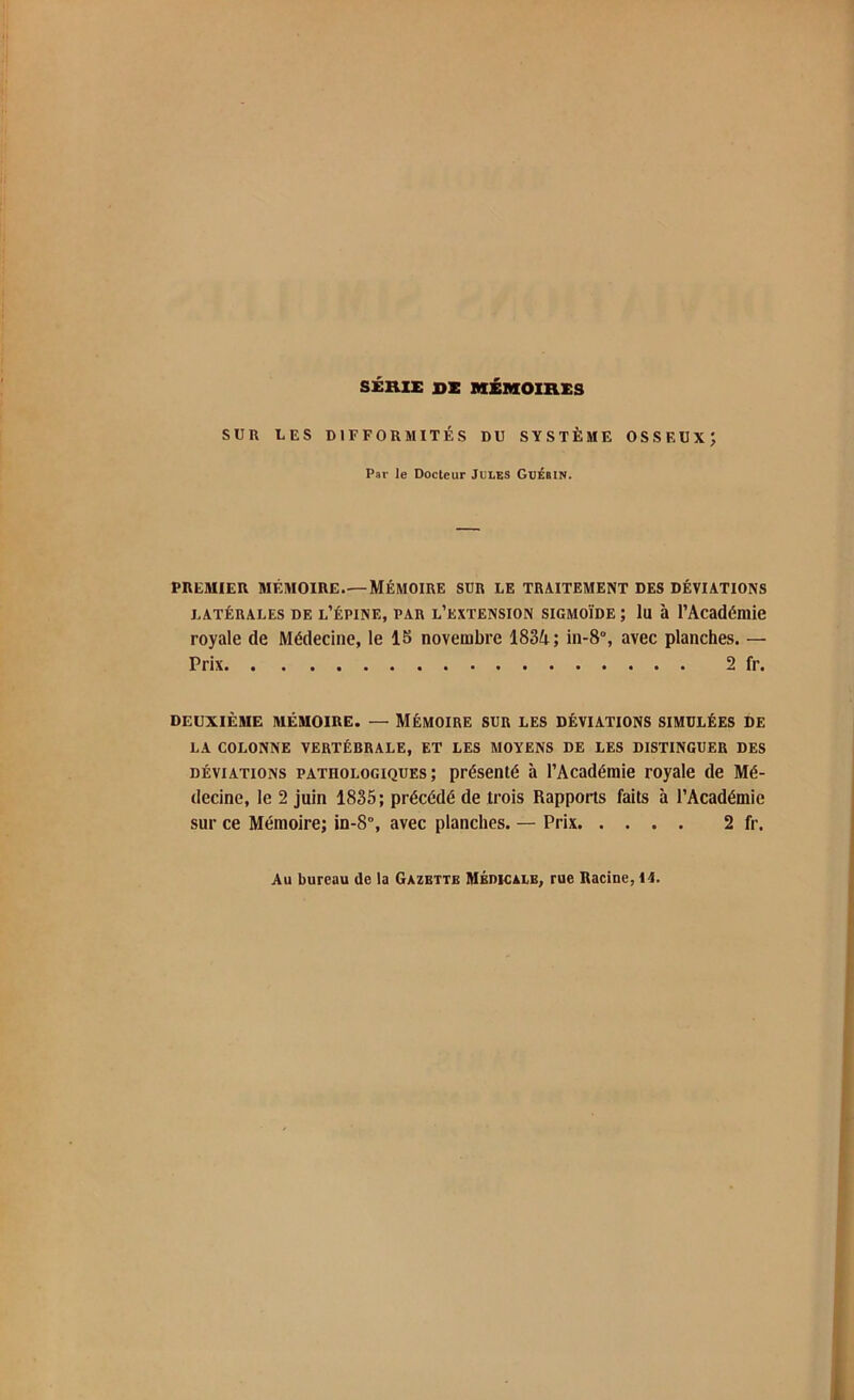 SÉRIE SE MÉMOIRES SUR UES DIFFORMITÉS DU SYSTÈME OSSEUX; Par le Docteur Jules GuÉMN. PREMIER MÉMOIRE.— MÉMOIRE SUR LE TRAITEMENT DES DÉVIATIONS latérales de l’épine, par l’extension sigmoïde ; lu à l'Académie royale de Médecine, le 15 novembre 1834; in-8°, avec planches. — Prix 2 fr. DEUXIÈME MÉMOIRE. — MÉMOIRE SUR LES DÉVIATIONS SIMULÉES DE LA COLONNE VERTÉBRALE, ET LES MOYENS DE LES DISTINGUER DES déviations pathologiques; présenté à l’Académie royale de Mé- decine, le 2 juin 1835; précédé de trois Rapports faits à l’Académie sur ce Mémoire; in-8°, avec planches. — Prix 2 fr. Au bureau de la Gazette Médicale, rue Racine, II.