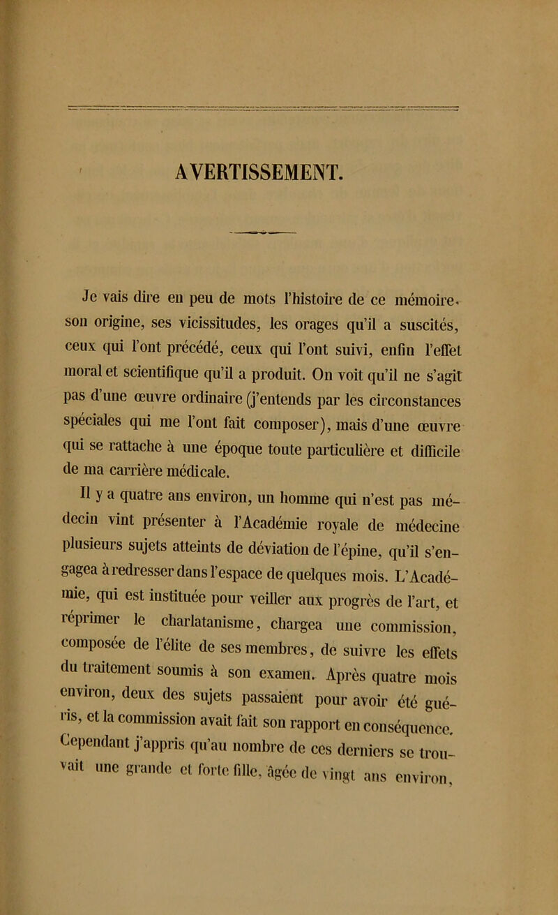 AVERTISSEMENT. Je vais dire en peu de mots l’histoire de ce mémoire-, son origine, ses vicissitudes, les orages qu’il a suscités, ceux qui l’ont précédé, ceux qui l’ont suivi, enfin l’effet moral et scientifique qu’il a produit. On voit qu’il ne s’agit pas d une œuvre ordinaire (j’entends par les circonstances spéciales qui me l’ont fait composer), mais d’une œuvre qui se rattache à une époque toute particulière et difficile de ma carrière médicale. Il y a quatre ans environ, un homme qui n’est pas mé- decin vint présenter à l’Académie royale de médecine plusieurs sujets atteints de déviation de l’épine, qu’il s’en- gagea à redresser dans l’espace de quelques mois. L’Acadé- mie, qui est instituée pour veiller aux progrès de l’art, et réprimer le charlatanisme, chargea une commission, composée de l’élite de ses membres, de suivre les effets ( u traitement soumis à son examen. Après quatre mois environ, deux des sujets passaient pour avoir été gué- ris, et la commission avait lait son rapport en conséquence. Cependant j’appris qu’au nombre de ces derniers se trou- vait une grande et forte fille, âgée de vingt ans environ.