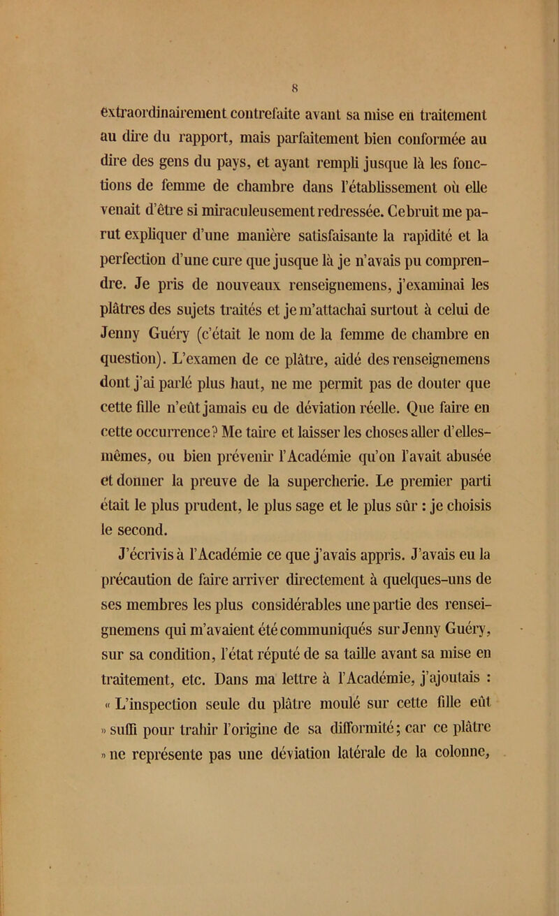 extraordinairement contrefaite avant sa mise en traitement au dire du rapport, mais parfaitement bien conformée au dire des gens du pays, et ayant rempli jusque là les fonc- tions de femme de chambre dans l’établissement où elle venait d’être si miraculeusement redressée. Cebruitme pa- rut expliquer d’une manière satisfaisante la rapidité et la perfection d’une cure que jusque là je n’avais pu compren- dre. Je pris de nouveaux renseignemens, j’examinai les plâtres des sujets traités et je m’attachai surtout à celui de Jenny Guéry (c’était le nom de la femme de chambre en question). L’examen de ce plâtre, aidé des renseignemens dont j’ai parlé plus haut, ne me permit pas de douter que cette fdle n’eût jamais eu de déviation réelle. Que faire en cette occurrence? Me taire et laisser les choses aller d’elles- mêmes, ou bien prévenir l’Académie qu’on l’avait abusée et donner la preuve de la supercherie. Le premier parti était le plus prudent, le plus sage et le plus sûr : je choisis le second. J’écrivis à l’Académie ce que j’avais appris. J’avais eu la précaution de faire arriver directement à quelques-uns de ses membres les plus considérables une partie des rensei- gnemens qui m’avaient été communiqués sur Jenny Guéry, sur sa condition, l’état réputé de sa taille avant sa mise en traitement, etc. Dans ma lettre à l’Académie, j’ajoutais : « L’inspection seule du plâtre moulé sur cette fdle eût » suffi pour trahir l’origine de sa difformité ; car ce plâtre » ne représente pas une déviation latérale de la colonne,