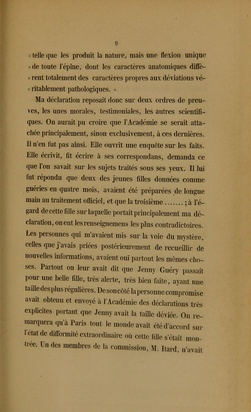 0 »■ telle que les produit la nature, mais une flexion unique » de toute l’épine, dont les caractères anatomiques diffè- » rent totalement des caractères propres aux déviations vé- » ritablement pathologiques. » Ma déclaration reposait donc sur deux ordres de preu- ves, les unes morales, testimoniales, les autres scientifi- ques. On aurait pu croire que l’Académie se serait atta- chée principalement, sinon exclusivement, à ces dernières. Il n’en fut pas ainsi. Elle ouvrit une enquête sur les faits. Elle écrivit, fit écrire à ses correspondans, demanda ce que 1 on savait sur les sujets traités sous ses yeux. Il lui fut répondu que deux des jeunes filles données comme guéries en quatre mois, avaient été préparées de longue main au traitement officiel, et que la troisième ; à l’é- gaid de cette fille sur laquelle portait principalement ma dé- claration, on eut lesrenseignemens les plus contradictoires. Les personnes qui m’avaient mis sur la voie du mystère, celles que j’avais priées postérieurement de recueillir de nouvelles informations, avaient ouï partout les mêmes cho- ses. Partout on leur avait dit que Jenny Guéry passait pour une belle fille, très alerte, très bien faite, ayant une taille desplus régulières. De soncôté la personne compromise avait obtenu et envoyé à l’Académie des déclarations très explicites portant que Jenny avait la taille déviée. On re- marquera qu’à Paris tout le monde avait été d’accord sur 1 état de difformité extraordinaire où cette fille s’était mon-