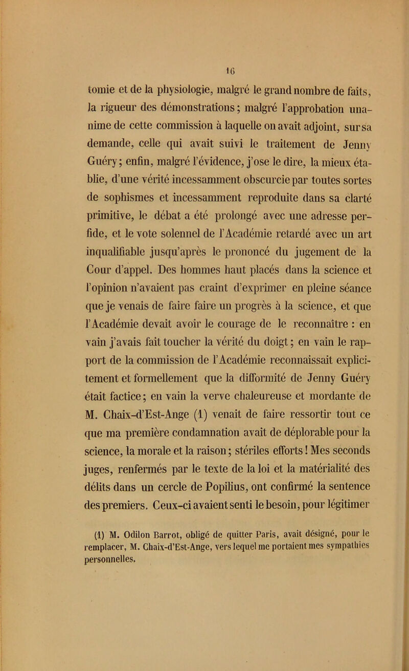 tomie et de la physiologie, malgré le grand nombre de faits, la rigueur des démonstrations ; malgré l’approbation una- nime de cette commission à laquelle on avait adjoint, sur sa demande, celle qui avait suivi le traitement de Jenny Guéry; enfin, malgré l’évidence, j’ose le dire, la mieux éta- blie, d’une vérité incessamment obscurcie par toutes sortes de sophismes et incessamment reproduite dans sa clarté primitive, le débat a été prolongé avec une adresse per- fide, et le vote solennel de l’Académie retardé avec un art inqualifiable jusqu’après le prononcé du jugement de la Cour d’appel. Des hommes haut placés dans la science et l’opinion n’avaient pas craint d’exprimer en pleine séance que je venais de faire faire un progrès à la science, et que l’Académie devait avoir le courage de le reconnaître : en vain j’avais fait toucher la vérité du doigt ; en vain le rap- port de la commission de l’Académie reconnaissait explici- tement et formellement que la difformité de Jenny Guéry était factice ; en vain la verve chaleureuse et mordante de M. Chaix-d’Est-Ange (1) venait de faire ressortir tout ce que ma première condamnation avait de déplorable pour la science, la morale et la raison ; stériles efforts ! Mes seconds juges, renfermés par le texte de la loi et la matérialité des délits dans un cercle de Popilius, ont confirmé la sentence des premiers. Ceux-ci avaient senti le besoin, pour légitimer (1) M. Odilon Barrot, obligé de quitter Paris, avait désigné, pour le remplacer, M. Chaix-d’Est-Ange, vers lequel me portaient mes sympathies personnelles.