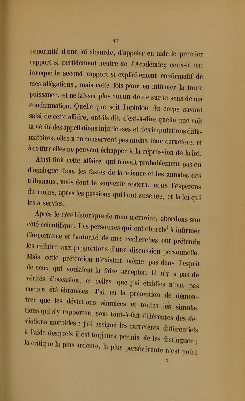 j énormité d une loi absurde, d’appeler en aide le premier îappoit si perfidement neutre de l’Académie; ceux-là ont invoqué le second rapport si explicitement confirmatif de mes allégations, mais cette fois pour en infirmer la toute puissance, et ne laisser plus aucun doute sur le sens de ma condamnation. Quelle que soit l’opinion du corps savant saisi de cette affaire, ont-ils dit, c’est-à-dire quelle que soit la vérité des appellations injurieuses et des imputations diffa- matoires, elles n’en conservent pas moins leur caractère, et à ce titre elles ne peuvent échapper à la répression de la loi. Ainsi finit cette affaire qui n’avait probablement pas eu d analogue dans les fastes de la science et les annales des tribunaux, mais dont le souvenir restera, nous l’espérons du moins, après les passions qui l’ont suscitée, et la loi qui les a servies. Apres le côté historique de mon mémoire, abordons son cote scientifique. Les personnes qui ont cherché à infirmer importance et l’autorité de mes recherches ont prétendu es redmre aux proportions d’une discussion personnelle Mais cette prétention n’existait même pas dans l’esprit de ceux qui voulaient la faire accepter. Il „’y a pas de ventes d occasion, et celles que j’ai établies n'ont pas encoie ete ebranlees. J’ai eu la prétention de démon- ter que es déviations simulées et toutes les simula- is qu, s y rapportent sont tout-à-fait différentes des d v,allons morbides : j’ai assigné les caractères différent e s ' a:dC deS<Il,Cls « est ‘“jours permis de les distingue la critique la plus ardente, la plus persévérante n es^point 2
