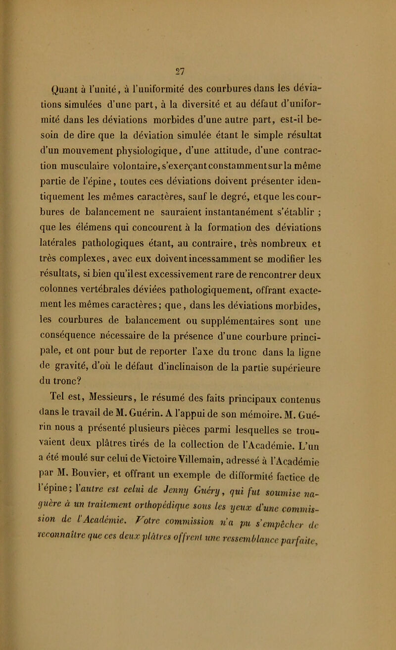 Quant à l'unité, à l’uniformité des courbures dans les dévia- tions simulées d’une part, à la diversité et au défaut d’unifor- mité dans les déviations morbides d’une autre part, est-il be- soin de dire que la déviation simulée étant le simple résultat d’un mouvement physiologique, d’une attitude, d’une contrac- tion musculaire volontaire, s’exerçant constamment sur la même partie de l’épine, toutes ces déviations doivent présenter iden- tiquement les mêmes caractères, sauf le degré, etque les cour- bures de balancement ne sauraient instantanément s’établir ; que les élémens qui concourent à la formation des déviations latérales pathologiques étant, au contraire, très nombreux et très complexes, avec eux doivent incessamment se modifier les résultats, si bien qu’il est excessivement rare de rencontrer deux colonnes vertébrales déviées pathologiquement, offrant exacte- ment les mêmes caractères; que, dans les déviations morbides, les courbures de balancement ou supplémentaires sont une conséquence nécessaire de la présence d’une courbure princi- pale, et ont pour but de reporter l’axe du tronc dans la ligne de gravité, d où le défaut d’inclinaison de la partie supérieure du tronc? Tel est, Messieurs, le résumé des faits principaux contenus dans le travail de M. Guérin. A l’appui de son mémoire. M. Gué- rin nous a présenté plusieurs pièces parmi lesquelles se trou- vaient deux plâtres tirés de la collection de l’Académie. L’un a été moulé sur celui de Victoire Villemain, adressé à l’Académie par M. Bouvier, et offrant un exemple de difformité factice de I épine, 1 autre est celui cle Jenny Guéry, qui fut soumise na- guère à un traitement orthopédique sous les yeux d'une commis- sion de l’Académie. 7/otre commission n’a pu s’empêcher de reconnaître que ces deux plâtres offrent une ressemblance parfaite,