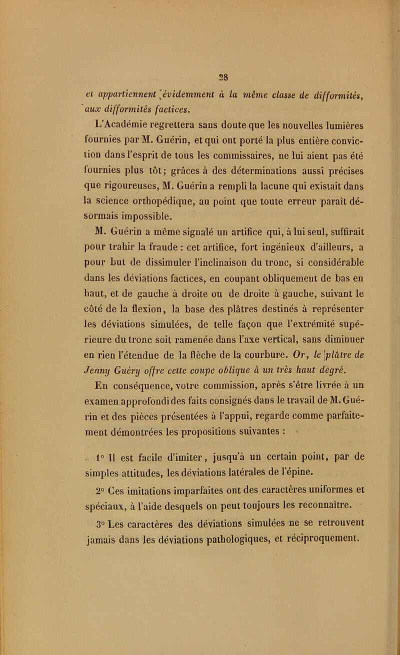 et appartiennent [évidemment à la même classe de difformités, aux difformités factices. L’Académie regrettera sans doute que les nouvelles lumières fournies par M. Guérin, et qui ont porté la plus entière convic- tion dans l’esprit de tous les commissaires, ne lui aient pas été fournies plus tôt ; grâces à des déterminations aussi précises que rigoureuses, M. Guérin a rempli la lacune qui existait dans la science orthopédique, au point que toute erreur paraît dé- sormais impossible. M. Guérin a même signalé un artifice qui, à lui seul, suffirait pour trahir la fraude : cet artifice, fort ingénieux d’ailleurs, a pour but de dissimuler l’inclinaison du tronc, si considérable dans les déviations factices, en coupant obliquement de bas en haut, et de gauche à droite ou de droite à gauche, suivant le côté de la flexion, la base des plâtres destinés à représenter les déviations simulées, de telle façon que l’extrémité supé- rieure du tronc soit ramenée dans l’axe vertical, sans diminuer en rien l’étendue de la flèche de la courbure. Or, le 'plâtre de Jenny Guéry offre cette coupe oblique à un très haut degré. En conséquence, votre commission, après s’être livrée à un examen approfondi des faits consignés dans le travail de M. Gué- rin et des pièces présentées à l’appui, regarde comme parfaite- ment démontrées les propositions suivantes : 1° 11 est facile d’imiter, jusqu a un certain point, par de simples attitudes, les déviations latérales de l’épine. 2° Ces imitations imparfaites ont des caractères uniformes et spéciaux, à l’aide desquels on peut toujours les reconnaître. 3° Les caractères des déviations simulées ne se retrouvent jamais dans les déviations pathologiques, et réciproquement.