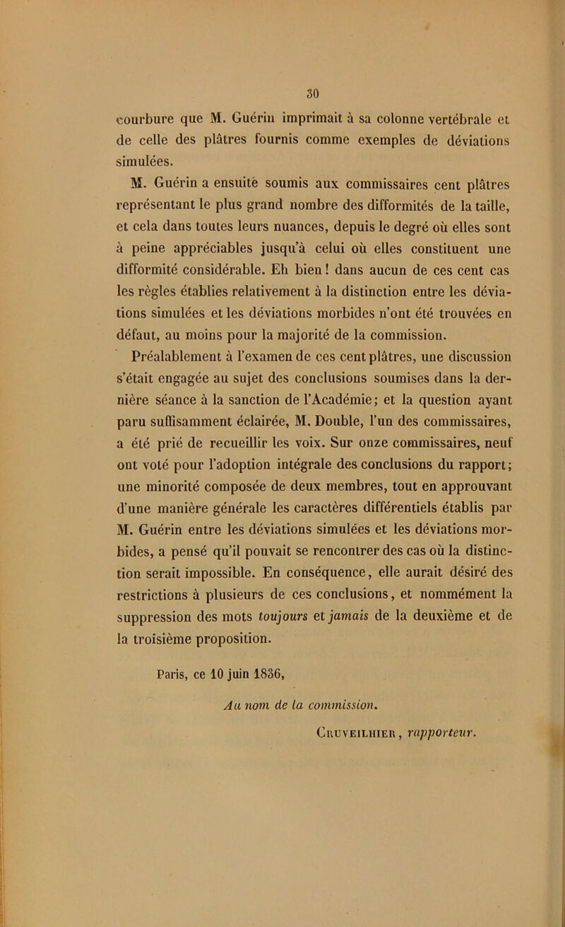 courbure que M. Guériu imprimait à sa colonne vertébrale et de celle des plâtres fournis comme exemples de déviations simulées. M. Guérin a ensuitë soumis aux commissaires cent plâtres représentant le plus grand nombre des difformités de la taille, et cela dans toutes leurs nuances, depuis le degré où elles sont à peine appréciables jusqu’à celui où elles constituent une difformité considérable. Eh bien ! dans aucun de ces cent cas les règles établies relativement à la distinction entre les dévia- tions simulées et les déviations morbides n’ont été trouvées en défaut, au moins pour la majorité de la commission. Préalablement à l’examen de ces cent plâtres, une discussion s’était engagée au sujet des conclusions soumises dans la der- nière séance à la sanction de l’Académie ; et la question ayant paru suffisamment éclairée, M. Double, l’un des commissaires, a été prié de recueillir les voix. Sur onze commissaires, neuf ont volé pour l’adoption intégrale des conclusions du rapport ; une minorité composée de deux membres, tout en approuvant d’une manière générale les caractères différentiels établis par M. Guérin entre les déviations simulées et les déviations mor- bides, a pensé qu’il pouvait se rencontrer des cas où la distinc- tion serait impossible. En conséquence, elle aurait désiré des restrictions à plusieurs de ces conclusions, et nommément la suppression des mots toujours et jamais de la deuxième et de la troisième proposition. Paris, ce 10 juin 1836, Au nom de La commission. Ckuveilhieu , rapporteur.