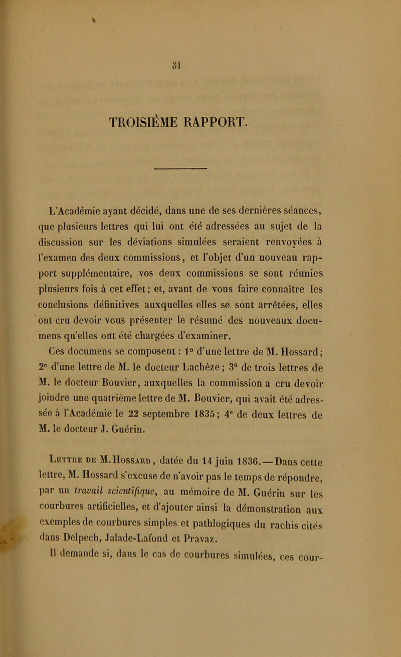 * TROISIÈME RAPPORT. L’Académie ayant décidé, dans une de ses dernières séances, que plusieurs lettres qui lui ont été adressées au sujet de la discussion sur les déviations simulées seraient renvoyées à l’examen des deux commissions, et l’objet d’un nouveau rap- port supplémentaire, vos deux commissions se sont réunies plusieurs fois à cet effet; et, avant de vous faire connaître les conclusions définitives auxquelles elles se sont arrêtées, elles ont cru devoir vous présenter le résumé des nouveaux docu- mens quelles ont été chargées d’examiner. Ces documens se composent : 1° d’une lettre de M. Hossard; 2° d’une lettre de M. le docteur Lachèze ; 3° de trois lettres de M. le docteur Bouvier, auxquelles la commission a cru devoir joindre une quatrième lettre de M. Bouvier, qui avait été adres- sée à l’Académie le 22 septembre 1835; 4° de deux lettres de M. le docteur J. Guérin. Lettre de M.Hossard, datée du 14 juin 1836. — Dans cette lettre, M. Hossard s’excuse de n’avoir pas le temps de répondre, par un travail scientifique, au mémoire de M. Guérin sur les courbures artificielles, et d’ajouter ainsi la démonstration aux exemples de courbures simples et pathlogiques du rachis cités dans Delpech, Jalade-Lafond et Pravaz. Il demande si, dans le cas de courbures simulées, ces cour-