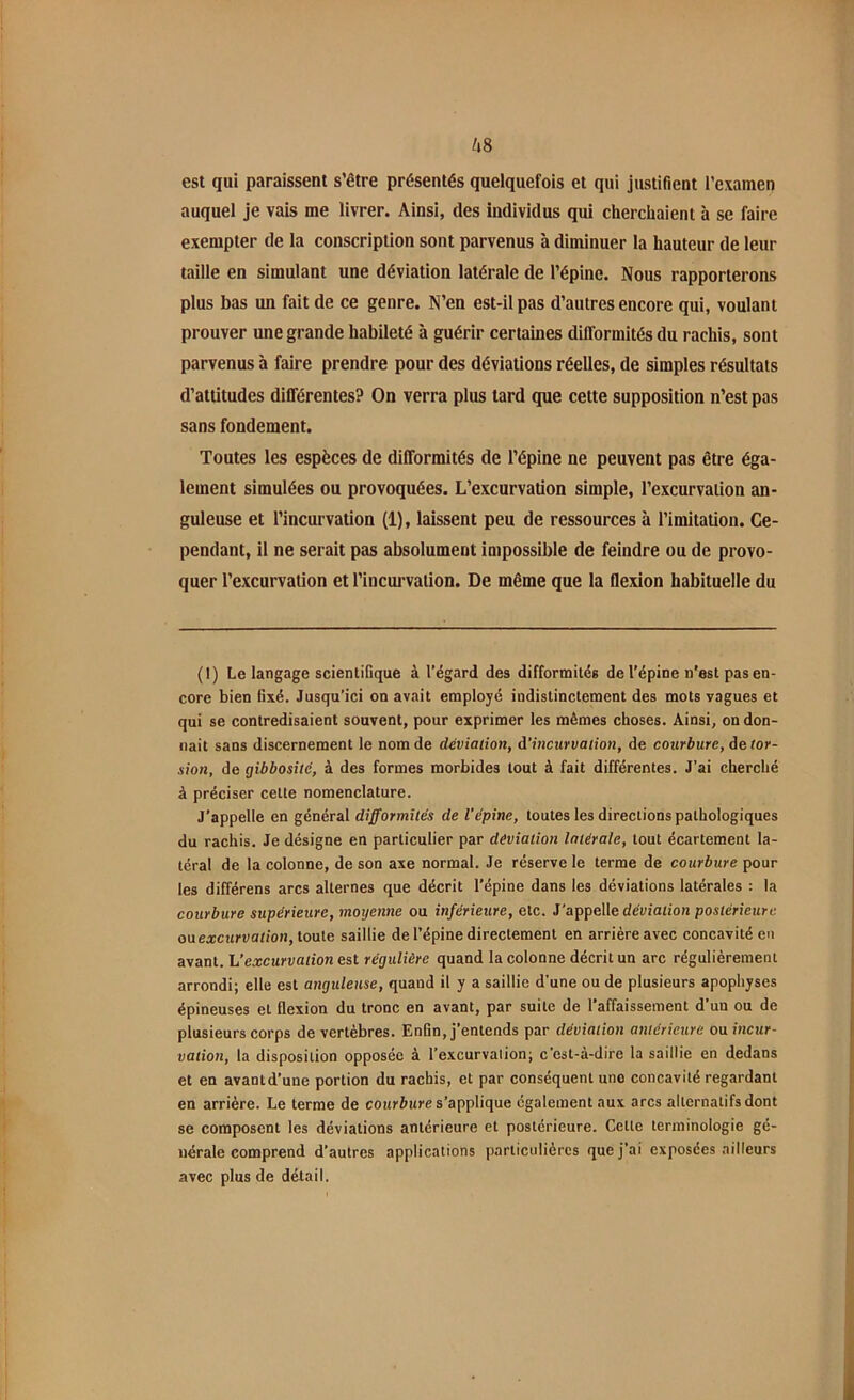 est qui paraissent s’être présentés quelquefois et qui justifient l’examen auquel je vais me livrer. Ainsi, (les individus qui cherchaient à se faire exempter de la conscription sont parvenus à diminuer la hauteur de leur taille en simulant une déviation latérale de l’épine. Nous rapporterons plus bas un fait de ce genre. N’en est-il pas d’autres encore qui, voulant prouver une grande habileté à guérir certaines difformités du rachis, sont parvenus à faire prendre pour des déviations réelles, de simples résultats d’attitudes différentes? On verra plus tard que cette supposition n’est pas sans fondement. Toutes les espèces de difformités de l’épine ne peuvent pas être éga- lement simulées ou provoquées. L’excurvation simple, l’excurvalion an- guleuse et l’incurvation (1), laissent peu de ressources à l’imitation. Ce- pendant, il ne serait pas absolument impossible de feindre ou de provo- quer l’excurvation et l’incurvation. De même que la flexion habituelle du (1) Le langage scientifique à l’égard des difformités de l’épine n’est pas en- core bien fixé. Jusqu’ici on avait employé indistinctement des mots vagues et qui se contredisaient souvent, pour exprimer les mêmes choses. Ainsi, on don- nait sans discernement le nom de déviation, d'incurvation, de courbure, de tor- sion, de gibbosité, à des formes morbides tout à fait différentes. J’ai cherché à préciser cette nomenclature. J’appelle en général difformités de l’épine, toutes les directions pathologiques du rachis. Je désigne en particulier par déviation latérale, tout écartement la- téral de la colonne, de son axe normal. Je réserve le terme de courbure pour les différens arcs alternes que décrit l'épine dans les déviations latérales : la courbure supérieure, moyenne ou inférieure, etc. J’appelle déviation postérieure ou excurvation, toute saillie de l’épine directement en arrière avec concavité en avant. L'excurvation est régulière quand la colonne décrit un arc régulièrement arrondi; elle est anguleuse, quand il y a saillie d’une ou de plusieurs apophyses épineuses et flexion du tronc en avant, par suite de l'affaissement d’un ou de plusieurs corps de vertèbres. Enfin, j’entends par déviation antérieure ou incur- vation, la disposition opposée à l’excurvalion; c’est-à-dire la saillie en dedans et en avantd’une portion du rachis, et par conséquent une concavité regardant en arrière. Le terme de courbure s’applique également aux arcs alternatifs dont se composent les déviations antérieure et postérieure. Celte terminologie gé- nérale comprend d’autres applications particulières que j’ai exposées ailleurs avec plus de détail.