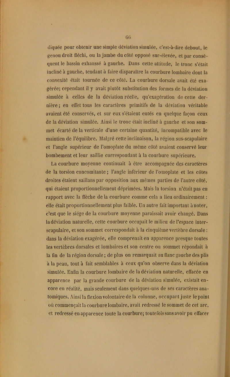 GG diquée pour obtenir une simple déviation simulée, c’est-à-dire debout, le genou droit iléchi, ou la jambe du côté opposé sur-élevée, et par consé- quent le bassin exhaussé à gauche. Dans cette attitude, le tronc s’était incliné à gauche, tendant à faire disparaître la courbure lombaire dont la convexité était tournée de ce côté. La courbure dorsale avait été exa- gérée; cependant il y avait plutôt substitution des formes de la déviation simulée à celles de la déviation réelle, qu’exagération de celle der- nière ; en effet tous les caractères primitifs de la déviation véritable avaient été conservés, et sur eux s’étaient entés en quelque façon ceux de la déviation simulée. Ainsi le tronc était incliné à gauche et son som- met écarté de la verticale d’une certaine quantité, incompatible avec le maintien de l’équilibre. Malgré cette inclinaison, la région sus-scapulaire et l’angle supérieur de l’omoplate du même côté avaient conservé leur bombement et leur saillie correspondant à la courbure supérieure. La courbure moyenne continuait à être accompagnée des caractères de la torsion concomitante ; l’angle inférieur de l’omoplate et les côtes droites étaient saillans par opposition aux mêmes parties de l’autre côté, qui étaient proportionnellement déprimées. Mais la torsion n’était pas en rapport avec la flèche de la courbure comme cela a lieu ordinairement : elle était proportionnellement plus faible. Un autre fait important à noter, c’est que le siège de la courbure moyenne paraissait avoir changé. Dans la déviation naturelle, cette courbure occupait le milieu de l’espace inter- scapulaire, et son sommet correspondait à la cinquième vertèbre dorsale : dans la déviation exagérée, elle comprenait en apparence presque toutes les vertèbres dorsales et lombaires et son centre ou sommet répondait à la fin de la région dorsale ; de plus on remarquait au flanc gauche des plis à la peau, tout à fait semblables à ceux qu’on observe dans la déviation simulée. Enfin la courbure lombaire de la déviation naturelle, effacée en apparence par la grande courbure de la déviation simulée, existait en- core en réalité, mais seulement dans quelques-uns de ses caractères ana- tomiques. Ainsi la flexion volontaire de la colonne, occupant juste le point où commençait la courbure lombaire, avait redressé le sommet de cet arc, et redressé en apparence toute la courbure; toutefois sans avoir pu effacer