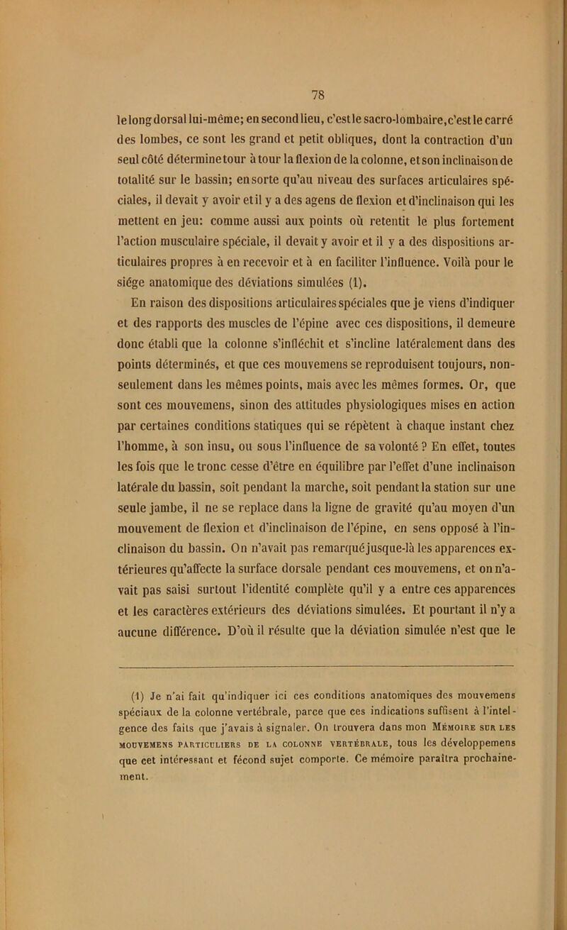 le long dorsal lui-même; en second lieu, c’est le sacro-lombaire,c'est le carré des lombes, ce sont les grand et petit obliques, dont la contraction d’un seul côté détermine tour à tour la flexion de la colonne, et son inclinaison de totalité sur le bassin; en sorte qu’au niveau des surfaces articulaires spé- ciales, il devait y avoir et il y a des agens de flexion et d’inclinaison qui les mettent en jeu: comme aussi aux points où retentit le plus fortement l’action musculaire spéciale, il devait y avoir et il y a des dispositions ar- ticulaires propres à en recevoir et à en faciliter l’influence. Voilà pour le siège anatomique des déviations simulées (1). En raison des dispositions articulaires spéciales que je viens d’indiquer et des rapports des muscles de l’épine avec ces dispositions, il demeure donc établi que la colonne s’infléchit et s’incline latéralement dans des points déterminés, et que ces mouvemens se reproduisent toujours, non- seulement dans les mêmes points, mais avec les mêmes formes. Or, que sont ces mouvemens, sinon des attitudes physiologiques mises en action par certaines conditions statiques qui se répètent à chaque instant chez l’homme, à son insu, ou sous l’influence de sa volonté ? En effet, toutes les fois que le tronc cesse d’être en équilibre par l’effet d’une inclinaison latérale du bassin, soit pendant la marche, soit pendant la station sur une seule jambe, il ne se replace dans la ligne de gravité qu’au moyen d’un mouvement de flexion et d’inclinaison de l’épine, en sens opposé à l’in- clinaison du bassin. On n’avait pas remarquéjusque-Ià les apparences ex- térieures qu’affecte la surface dorsale pendant ces mouvemens, et on n’a- vait pas saisi surtout l’identité complète qu’il y a entre ces apparences et les caractères extérieurs des déviations simulées. Et pourtant il n’y a aucune différence. D’où il résulte que la déviation simulée n’est que le (1) Je n’ai fait qu’indiquer ici ces conditions anatomiques des mouvemens spéciaux de la colonne vertébrale, parce que ces indications suffisent à l’intel- gence des faits que j’avais à signaler. On trouvera dans mon Mémoire sur les mouvemens particuliers de la colonne vertébrale, tous les développemens que cet intéressant et fécond sujet comporte. Ce mémoire paraîtra prochaine- ment.