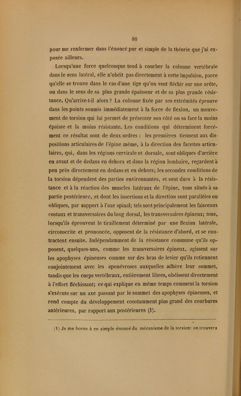 pour me renfermer dans l’énoncé pur et simple de la théorie que j’ai ex- posée ailleurs. Lorsqu’une force quelconque tend à courber la colonne vertébrale dans le sens latéral, elle n’obéit pas directement à cette impulsion, parce qu’elle se trouve dans le cas d’une lige qu’on veut fléchir sur une arête, ou dans le sens de sa plus grande épaisseur et de sa plus grande résis- tance. Qu’arrive-t-il alors ? La colonne fixée par ses extrémités éprouve dans les points soumis immédiatement à la force de flexion, un mouve- ment de torsion qui lui permet de présenter son côté ou sa face la moins épaisse et la moins résistante. Les conditions qui déterminent forcé- ment ce résultat sont de deux ordres : les premières tiennent aux dis- positions articulaires de l’épine même, à la direction des facettes articu- laires, qui, dans les régions cervicale et dorsale, sont obliques d’arrière en avant et de dedans en dehors et dans la région lombaire, regardent à peu près directement en dedans et en dehors; les secondes condilionsde la torsion dépendent des parties environnantes, et sont dues à la résis- tance et à la réaction des muscles latéraux de l’épine, tous situés à sa partie postérieure, et dont les insertions et la direction sont parallèles ou obliques, par rapport à l’axe spinal; tels sont principalement les faisceaux costaux et transversaires du long dorsal, les transversaires épineux; tous, lorsqu’ils éprouvent le tiraillement déterminé par une flexion latérale, circonscrite et prononcée, opposent de la résistance d’abord, et se con- tractent ensuite. Indépendamment de la résistance commune qu’ils op- posent, quelques-uns, comme les transversaires épineux, agissent sur les apophyses épineuses comme sur des bras de levier qu’ils retiennent conjointement avec les aponévroses auxquelles adhère leur sommet, tandis que les corps vertébraux, entièrement libres, obéissent directement à l’effort fléchissant; ce qui explique en même temps comment la torsion s’exécute sur un axe passant par le sommet des apophyses épineuses, et rend compte du développement constamment plus grand des courbures antérieures, par rapport aux postérieures (1). (1) Je me borne à ce simple énoncé du mécanisme de la torsion: on trouvera