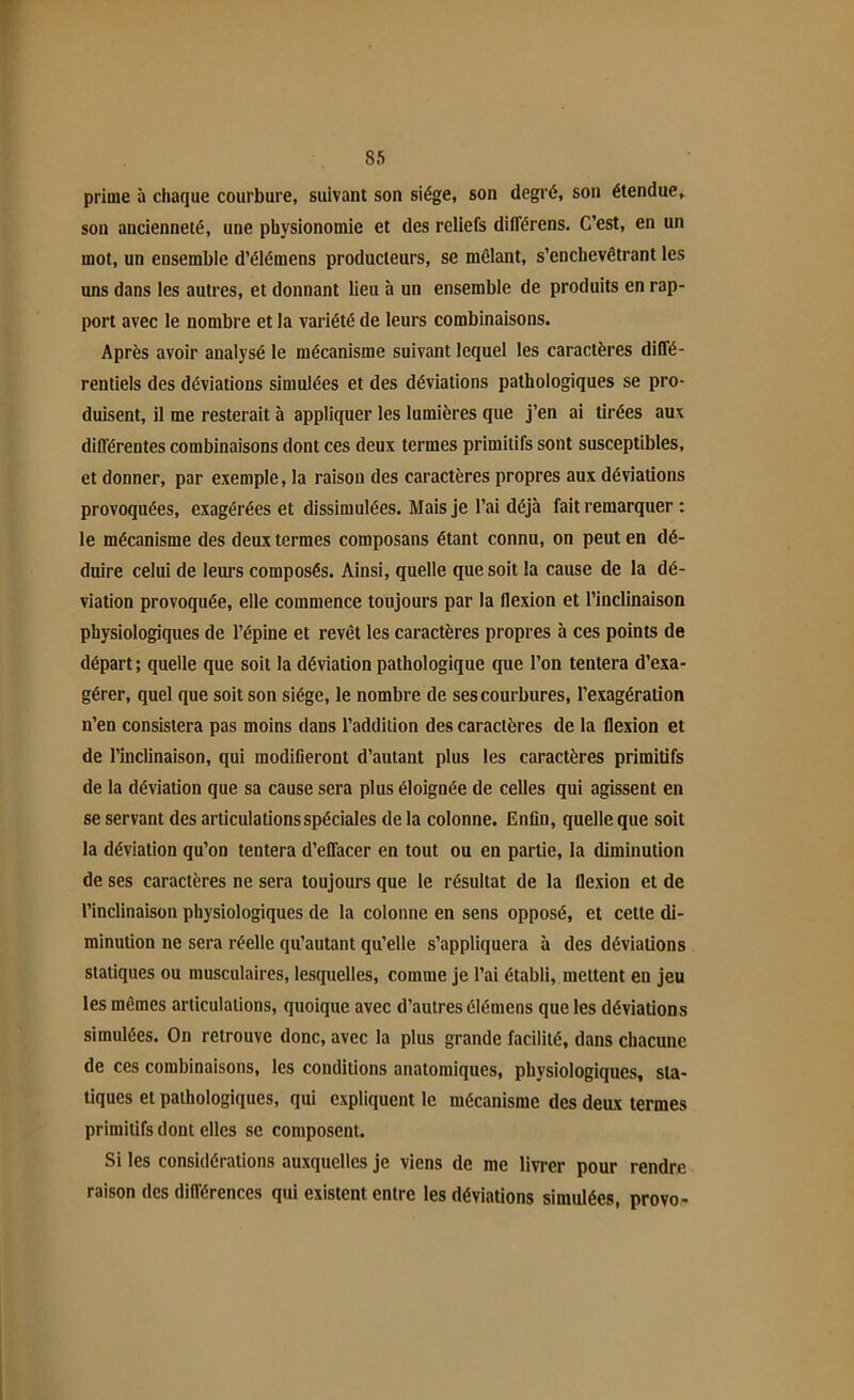 prime à chaque courbure, suivant son siège, son degré, son étendue, son ancienneté, une physionomie et des reliefs différens. C’est, en un mot, un ensemble d’élémens producteurs, se mêlant, s’enchevêtrant les uns dans les autres, et donnant lieu à un ensemble de produits en rap- port avec le nombre et la variété de leurs combinaisons. Après avoir analysé le mécanisme suivant lequel les caractères diffé- rentiels des déviations simulées et des déviations pathologiques se pro- duisent, il me resterait à appliquer les lumières que j’en ai tirées aux différentes combinaisons dont ces deux termes primitifs sont susceptibles, et donner, par exemple, la raison des caractères propres aux déviations provoquées, exagérées et dissimulées. Mais je l’ai déjà fait remarquer : le mécanisme des deux termes composans étant connu, on peut en dé- duire celui de leurs composés. Ainsi, quelle que soit la cause de la dé- viation provoquée, elle commence toujours par la flexion et l’inclinaison physiologiques de l’épine et revêt les caractères propres à ces points de départ ; quelle que soit la déviation pathologique que l’on tentera d’exa- gérer, quel que soit son siège, le nombre de ses courbures, l’exagération n’en consistera pas moins dans l’addition des caractères de la flexion et de l’inclinaison, qui modifieront d’autant plus les caractères primitifs de la déviation que sa cause sera plus éloignée de celles qui agissent en se servant des articulations spéciales de la colonne. Enfin, quelle que soit la déviation qu’on tentera d’effacer en tout ou en partie, la diminution de ses caractères ne sera toujours que le résultat de la flexion et de l’inclinaison physiologiques de la colonne en sens opposé, et cette di- minution ne sera réelle qu’autant qu’elle s’appliquera à des déviations statiques ou musculaires, lesquelles, comme je l’ai établi, mettent en jeu les mêmes articulations, quoique avec d’autres élémens que les déviations simulées. On retrouve donc, avec la plus grande facilité, dans chacune de ces combinaisons, les conditions anatomiques, physiologiques, sta- tiques et pathologiques, qui expliquent le mécanisme des deux termes primitifs dont elles se composent. Si les considérations auxquelles je viens de me livrer pour rendre raison des différences qui existent entre les déviations simulées, provo-