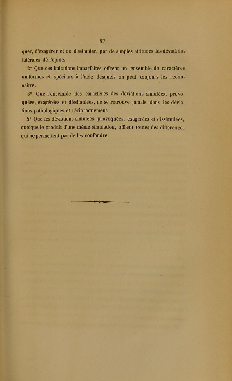 quer, d’exagérer et de dissimuler, par de simples altitudes les déviations latérales de l’épine. 2° Que ces imitations imparfaites offrent un ensemble de caractères uniformes et spéciaux à l’aide desquels on peut toujours les recon- naître. 3° Que l’ensemble des caractères des déviations simulées, provo- quées, exagérées et dissimulées, ne se retrouve jamais dans les dévia- tions pathologiques et réciproquement. U° Que les déviations simulées, provoquées, exagérées et dissimulées, quoique le produit d’une même simulation, offrent toutes des différences qui ne permettent pas de les confondre.