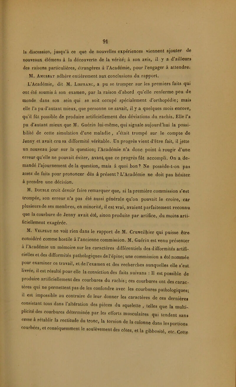 la discussion, jusqu’à ce que de nouvelles expériences viennent ajouter de nouveaux élémens à la découverte de la vérité; à son avis, il y a d’ailleurs des raisons particulières, étrangères à l’Académie, pour l’engager à attendre. M. Amussat adhère entièrement aux conclusions du rapport. L’Académie, dit M. Lisfranc, a pu se tromper sur les premiers faits qui ont été soumis à son examen, par la raison d’abord qu’elle renferme peu de monde dans son sein qui se soit occupé spécialement d’orthopédie; mais elle l’a pu d’autant mieux, que personne ne savait, il y a quelques mois encore, qu’il fût possible de produire artificiellement des déviations du rachis. Elle l’a pu d’autant mieux que M. Guérin lui-même, qui signale aujourd’hui la possi- bilité de cette simulation d’une maladie , s’était trompé sur le compte de Jenny et avait cru sa difformité véritable. Un progrès vient d’ètre fait, il jette un nouveau jour sur la question; l’Académie n’a donc point à rougir d’une erreur qu’elle ne pouvait éviter, avant que ce progrès fût accompli. On a de- mandé l’ajournement de la question, mais à quoi bon 7 Ne possède-l-on pas assez de faits pour prononcer dès à présent ? L’Académie ne doit pas hésiter à prendre une décision. M. Double croit devoir faire remarquer que, si la première commission s’est trompée, son erreur n’a pas été aussi générale qu’on pouvait le croire, car plusieurs de ses membres, en minorité, il est vrai, avaient parfaitement reconnu que la courbure de Jenny avait été, sinon produite par arLifice, du moins arti- ficiellement exagérée. M. \ elpeau ne voit rien dans le rapport de M. Cruveilhier qui puisse être considéré comme hostile à l’ancienne commission. M. Guérin est venu présenter à 1 Académie un mémoire sur les caractères différentiels des difformités artifi- cielles et des difformités pathologiques de l’épine; une commission a été nommée pour examiner ce travail, et de l'examen et des recherches auxquelles elle s’est livrée, il est résulté pour elle la conviction des faits suivans : Il est possible de produire artificiellement des courbures du rachis; ces courbures ont des carac- tères qui ne permettent pas de les confondre avec les courbures pathologiques; il est impossible au contraire de leur donner les caractères de ces dernières consistant tous dans l’altération des pièces du squelette , telles que la multi- plicité des courbures déterminée par les efforts musculaires qui tendent sans cesse à rétablir la rectitude du tronc, la torsion de la colonne dans les portions courbées, et conséquemment le soulèvement des côtes, et la gibbosité, etc. Celte