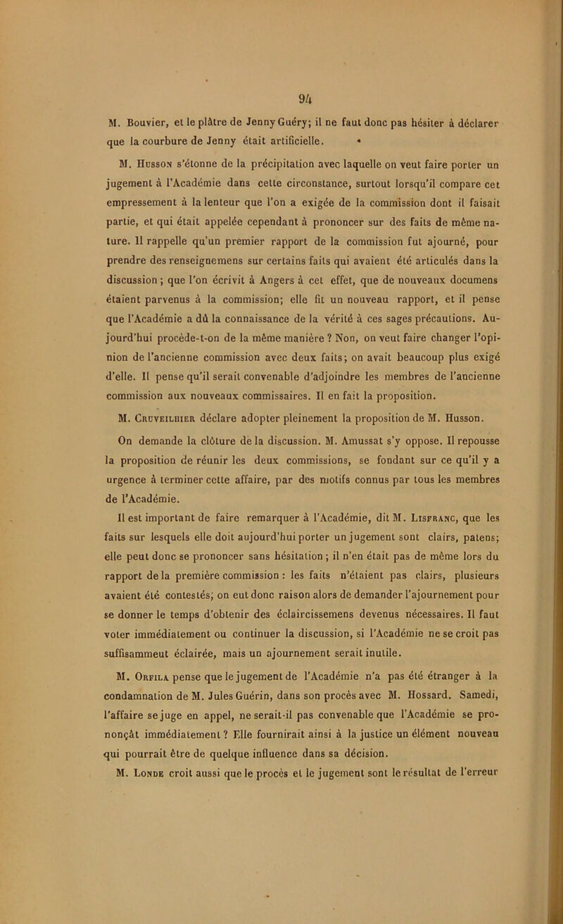 M. Bouvier, et le plâtre de Jenny Guéry; il ne faut donc pas hésiter à déclarer que la courbure de Jenny était artificielle. » M. Husson s'étonne de la précipitation avec laquelle on veut faire porter un jugement à l’Académie dans cette circonstance, surtout lorsqu’il compare cet empressement à la lenteur que l’on a exigée de la commission dont il faisait partie, et qui était appelée cependant à prononcer sur des faits de même na- ture. 11 rappelle qu’un premier rapport de la commission fut ajourné, pour prendre des renseignemens sur certains faits qui avaient été articulés dans la discussion ; que l’on écrivit à Angers à cet effet, que de nouveaux documens étaient parvenus à la commission; elle fit un nouveau rapport, et il pense que l’Académie a dd la connaissance de la vérité à ces sages précautions. Au- jourd’hui procède-t-on de la même manière ? Non, on veut faire changer l’opi- nion de l’ancienne commission avec deux faits; on avait beaucoup plus exigé d’elle. Il pense qu’il serait convenable d’adjoindre les membres de l’ancienne commission aux nouveaux commissaires. Il en fait la proposition. M. Crüveilbier déclare adopter pleinement la proposition de M. Husson. On demande la clôture de la discussion. M. Amussat s’y oppose. Il repousse la proposition de réunir les deux commissions, se fondant sur ce qu’il y a urgence à terminer cette affaire, par des motifs connus par tous les membres de l’Académie. Il est important de faire remarquer à l’Académie, dit M. Lisfranc, que les faits sur lesquels elle doit aujourd’hui porter un jugement sont clairs, païens; elle peut donc se prononcer sans hésitation ; il n’en était pas de même lors du rapport delà première commission : les faits n’étaient pas clairs, plusieurs avaient été contestés; on eut donc raison alors de demander l’ajournement pour se donner le temps d’obtenir des éclaircissemens devenus nécessaires. Il faut voter immédiatement ou continuer la discussion, si l’Académie ne se croit pas suffisammeut éclairée, mais un ajournement serait inutile. M. Orfila pense que le jugement de l’Académie n’a pas été étranger à la condamnation de M. Jules Guérin, dans son procès avec M. Hossard. Samedi, l'affaire se juge en appel, ne serait-il pas convenable que l’Académie se pro- nonçât immédiatement ? Elle fournirait ainsi à la justice un élément nouveau qui pourrait être de quelque influence dans sa décision. M. Londe croit aussi que le procès et le jugement sont le résultat de l’erreur