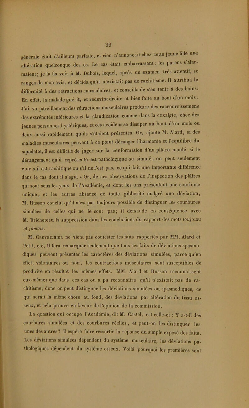 générale était d’ailleurs parfaite, et rien n’annonçait chez cette jeune fille une altération quelconque des os. Le cas était embarrassant; les parens s alar maient; je la fis voir à M. Dubois, lequel, apres un examen très attentif, se rangea de mon avis, et décida qu’il n’existait pas de rachitisme. Il attribua la difformité à des rétractions musculaires, et conseilla de s’en tenir à des bains. En effet, la malade guérit, et redevint droite et bien faite au bout d’un mois. J’ai vu pareillement des rétractions musculaires produire des raccourcissemens des extrémités inférieures et la claudication comme dans la coxalgie, chez des jeunes personnes hystériques, et ces accidens se dissiper au bout d’un mois ou deux aussi rapidement qu’ils s’étaient présentés. Or, ajoute M. Àlard, si des maladies musculaires peuvent à ce point déranger 1 harmonie et 1 équilibre du squelette, il est difficile de juger sur la conformation d un plâtre moulé si le dérangement qu’il représente est pathologique ou simulé; on peut seulement voir s’il est rachitique ou s’il ne l’est pas, ce qui fait une importante différence dans le cas dont il s’agit. » Or, de ces observations de l’inspection des plâtres qui sont sous les yeux de l'Académie, et dont les uns présentent une courbure unique, et les autres absence de toute gibbosité malgré une déviation, M. Husson conclut qu’il n’est pas toujours possible de distinguer les courbures simulées de celles qui ne le sont pas; il demande en conséquence avec M. Bricheteau la suppression dans les conclusions du rapport des mots toujours et jamais. M. CacvEiLHiER ne vient pas contester les faits rapportés par MM. Alard et Petit, etc. Il fera remarquer seulement que tous ces faits de déviations spasmo- diques peuvent présenter les caractères des déviations simulées, parce qu’en effet, volontaires ou non, les contractions musculaires sont susceptibles de produire en résultat les mêmes effets. MM. Alard et Ilusson reconnaissent eux-mêmes que dans ces cas on a pu reconnaître qu’il n’existait pas de ra- chitisme; donc on peut distinguer les déviations simulées ou spasmodiques, ce qui serait la même chose au fond, des déviations par altération du tissu os- seux, et cela prouve en faveur de l’opinion de la commission. La question qui occupe l’Académie, dit M. Castel, est celle-ci : Y a-t-il des courbures simulées et des courbures réelles, et peut-on les distinguer les unes des autres? Il espère faire ressortir la réponse du simple exposé des faits. Les déviations simulées dépendent du système musculaire, les déviations pa- thologiques dépendent du système osseux. Voilà pourquoi les premières sont