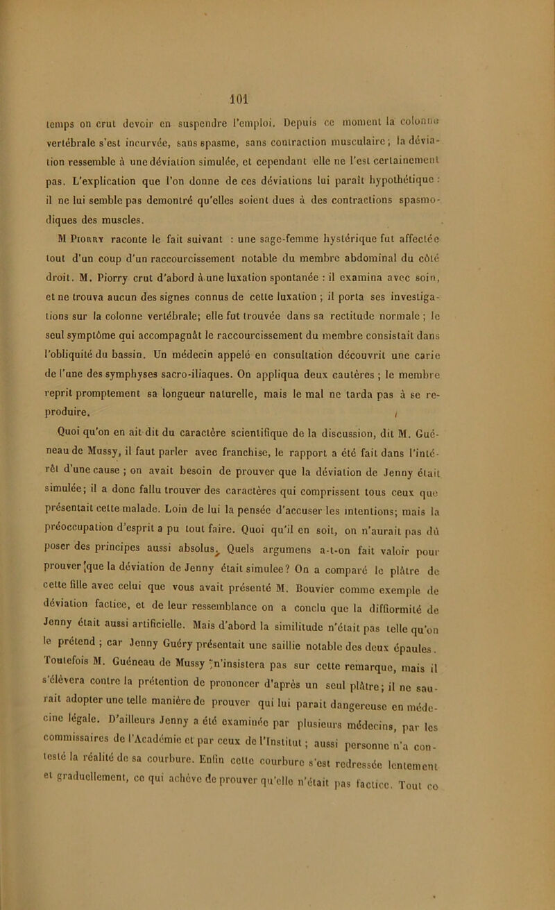 temps on crut devoir en suspendre l’emploi. Depuis ce moment la colonne vertébrale s’est incurvée, sans spasme, sans contraction musculaire; la dévia- tion ressemble à une déviation simulée, et cependant elle ne l’est certainement pas. L’explication que l’on donne de ces déviations lui parait hypothétique : il ne lui semble pas démontré qu’elles soient dues à des contractions spasmo- diques des muscles. M Pioury raconte le fait suivant : une sage-femme hystérique fut affectée tout d'un coup d’un raccourcissement notable du membre abdominal du côté droit. M. Piorry crut d’abord à une luxation spontanée : il examina avec soin, et ne trouva aucun des signes connus de cette luxation ; il porta ses investiga- tions sur la colonne vertébrale; elle fut trouvée dans sa rectitude normale ; le seul symptôme qui accompagnât le raccourcissement du membre consistait dans l’obliquité du bassin. Un médecin appelé en consultation découvrit une carie de l’une des symphyses sacro-iliaques. On appliqua deux cautères ; le membre reprit promptement sa longueur naturelle, mais le mal ne tarda pas à se re- produire. / Quoi qu’on en ail dit du caractère scientifique de la discussion, dit M. Gué- neau de Mussy, il faut parler avec franchise, le rapport a été fait dans l’inté- rêt d une cause ; on avait besoin de prouver que la déviation de Jenny était simulée; il a donc fallu trouver des caractères qui comprissent tous ceux que présentait cette malade. Loin de lui la pensée d’accuser les intentions; mais la préoccupation d’esprit a pu tout faire. Quoi qu’il en soit, on n’aurait pas dû poser des principes aussi absolus> Quels argumens a-t-on fait valoir pour prouver jque la déviation de Jenny était simulée? On a comparé le plâtre de cette fille avec celui que vous avait présenté M. Bouvier comme exemple de déviation factice, et de leur ressemblance on a conclu que la difformité de Jenny était aussi artificielle. Mais d’abord la similitude n’était pas telle qu’on le prétend ; car Jenny Guéry présentait une saillie notable des deux épaules Toutefois M. Guéneau de Mussy ’in’insisiera pas sur celte remarque, mais il s’élèvera contrôla prétention de prononcer d’après un seul plâtre; il ne sau- rait adopter une telle manière de prouver qui lui parait dangereuse en méde- cine legale. D’ailleurs Jenny a été examinée par plusieurs médecins, par les commissaires de l’Académie et par ceux de l’Institut ; aussi personne n’a con- testé la réalité do sa courbure. Enfin celle courbure s'est redressée lentement et graduellement, ce qui achève de prouver qu’elle n’était pas factice. Tout co