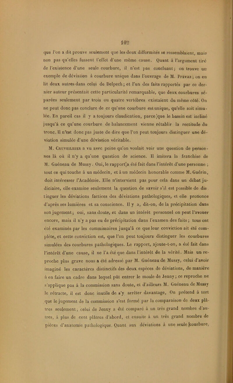 que l'on a dit prouve seulement que les deux difformités se ressemblaient, mai» non pas qu’elles fussent l’effet d’une môme cause. Quant à l’argument tiré de l’existence d'une seule courbure, il n’est pas concluant ; on trouve un exemple de déviation à courbure unique dans l’ouvrage de M. Pravaz; on en lit deux autres dans celui de Delpech; et l’un des faits rapportés par ce der- nier auteur présentait cette particularité remarquable, que deux courbures sé- parées seulement par trois ou quatre vertèbres existaient du même côté. On ne peut donc pas conclure de ce qu’une courbure est unique, qu’elle soit simu- lée. En pareil cas il y a toujours claudication, parce ^que le bassin est incliné jusqu’à ce qu’une courbure de balancement vienne rétablir la rectitude du tronc. Il n’est donc pas juste de dire que l'on peut toujours distinguer une dé- viation simulée d’une déviation véritable. M. Cruveiluieu a vu avec peine qu’on voulait voir une question de person- nes là où il n'y a qu’une question do science. Il imitera la franchise de M. Guéneau de Mussy. Oui, le rapporta été fait dans l’intérêt d’une personne ; tout ce qui louche à un médecin, et à un médecin honorable comme M. Guérin, doit intéresser l’Académie. Elle n’intervient pas pour cela dans un débat ju- diciaire, elle examine seulement la question de savoir s’il est possible de dis tinguerles déviations factices des déviations pathologiques, et elle prononce d’après ses lumières et sa conscience. Il y a, dit-on, de la précipitation dans son jugement; oui, sans doute, et dans un intérêt personnel on peut l'avouer encore, mais il n’y a pas eu de précipitation dans l’examen des faits ; tous ont été examinés par les commissaires jusqu’à ce que leur conviction ait été com- plète, et cette conviction est, que l’on peut toujours distinguer les courbures simulées des courbures pathologiques. Le rapport, ajoute-t-on, a été fait dans l’intérêt d’une cause, il ne l’a été que dans l’intérêt de la vérité. Mais un re- proche plus grave nous a été adressé par M. Guéneau de Mussy, celui d’avoir imaginé les caractères distinctifs des deux espèces de déviations, de manière à en faire un cadre dans lequel pùt entrer le moule de Jenny ; ce reproche ne s’applique pas à la commission sans doute, et d’ailleurs M. Guéneau de Mussy le rétracte, il est donc inutile de s'y arrêter davantage, On prétend à tort que le jugement de la commission s'est formé par la comparaison de deux plâ- tres seulement; celui de Jenny a été comparé à un très grand nombre d’au- tres, à plus de cent plâtres d’abord, et ensuite à un très grand nombre de pièces d’anatomie pathologique. Quant aux déviations à une seule [courbure,