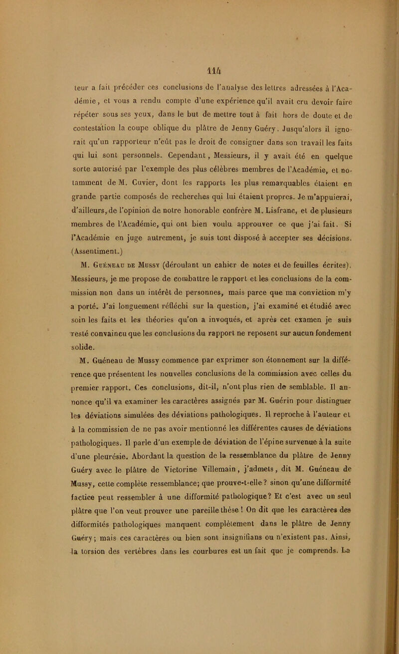\\h leur a fait précéder ces conclusions de l’analyse des leltrcs adressées à l'Aca- démie, el vous a rendu compte d’une expérience qu’il avait cru devoir faire répéter sous ses yeux, dans le but de mettre tout à fait hors de doute et de contestation la coupe oblique du plâtre de Jenny Guéry. Jusqu’alors il igno- rait qu’un rapporteur n’eût pas le droit de consigner dans son travail les faits qui lui sont personnels. Cependant, Messieurs, il y avaiL été en quelque sorte autorisé par l’exemple des plus célèbres membres de l’Académie, et no- tamment de M. Cuvier, dont les rapports les plus remarquables étaient en grande partie composés de recherches qui lui étaient propres. Je m’appuierai, d’ailleurs, de l’opinion de notre honorable confrère M. Lisfranc, et de plusieurs membres de l’Académie, qui ont bien voulu approuver ce que j’ai fait. Si l’Académie en juge autrement, je suis tout disposé à accepter ses décisions. (Assentiment.) M. Guéneaü de Mussy (déroulant un cahier de notes et de feuilles écrites). Messieurs, je me propose de combattre le rapport et les conclusions de la com- mission non dans un intérêt de personnes, mais parce que ma conviction m’y a porté. J’ai longuement réfléchi sur la question, j’ai examiné et étudié avec soin les faits et les théories qu’on a invoqués, et après cet examen je suis resté convaincu que les conclusions du rapport ne reposent sur aucun fondement solide. M. Guéneau de Mussy commence par exprimer son étonnement sur la diffé- rence que présentent les nouvelles conclusions de la commission avec celles du premier rapport. Ces conclusions, dit-il, n’ont plus rien de semblable. Il an- nonce qu’il va examiner les caractères assignés par M. Guérin pour distinguer les déviations simulées des déviations pathologiques. Il reproche à l’auteur el à la commission de ne pas avoir mentionné les différentes causes de déviations pathologiques. Il parle d’un exemple de déviation de l’épine survenue à la suite d’une pleurésie. Abordant la question de la ressemblance du piètre de Jenny Guéry avec le plâtre de Victorine Villemain, j’admets, dit M. Guéneau de Mussy, celte complète ressemblance; que prouve-t-elle? sinon qu'une difformité factice peut ressembler à une difformité pathologique? Et c’est avec un seul plâtre que l’on veut prouver une pareille thèse ! On dit que les caractères des difformités pathologiques manquent complètement dans le plâtre de Jenny Guéry; mais ces caractères ou bien sont insignifians ou n’existent pas. Ainsi, la torsion des vertèbres dans les courbures est un fait que je comprends. La