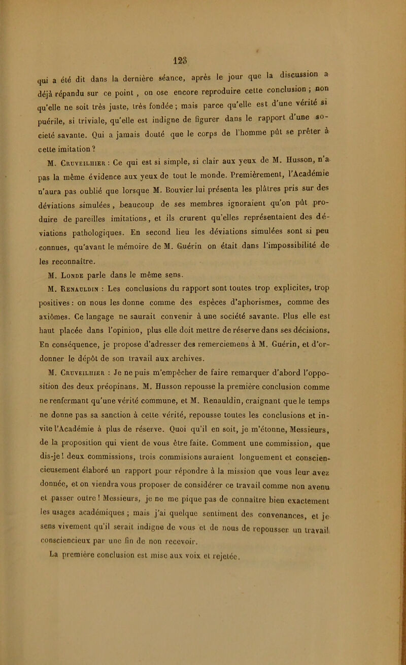 qui a été dit dans la dernière séance, après le jour que la discussion a déjà répandu sur ce point , on ose encore reproduire cette conclusion ; non quelle ne soit très juste, très fondée; mais parce quelle est d’une vérité si puérile, si triviale, qu'elle est indigne de figurer dans le rapport d’une so- ciété savante. Qui a jamais douté que le corps de l’homme pût se prêter à cette imitation ? M. Crdveiluier: Ce qui est si simple, si clair aux yeux de M. Husson, n’a pas la même évidence aux yeux de tout le monde. Premièrement, l’Académie n’aura pas oublié que lorsque M. Bouvier lui présenta les plâtres pris sur des déviations simulées , beaucoup de ses membres ignoraient qu’on pût pro- duire de pareilles imitations, et ils crurent quelles représentaient des dé- viations pathologiques. En second lieu les déviations simulées sont si peu connues, qu’avant le mémoire de M. Guérin on était dans l’impossibilité de les reconnaître. M. Londe parle dans le même sens. M. Renauldin : Les conclusions du rapport sont toutes trop explicites, trop positives : on nous les donne comme des espèces d’aphorismes, comme des axiômes. Ce langage ne saurait convenir à une société savante. Plus elle est haut placée dans l’opinion, plus elle doit mettre de réserve dans ses décisions. En conséquence, je propose d’adresser des remerciemens à M. Guérin, et d’or- donner le dépôt de son travail aux archives. M. Crüveilhier : Je ne puis m’empêcher de faire remarquer d’abord l’oppo- sition des deux préopinans. M. Husson repousse la première conclusion comme ne renfermant qu’une vérité commune, et M. Renauldin, craignant que le temps ne donne pas sa sanction à celte vérité, repousse toutes les conclusions et in- vite l’Académie à plus de réserve. Quoi qu’il en soit, je m’étonne, Messieurs, de la proposition qui vient de vous être faite. Comment une commission, que dis-je! deux commissions, trois commisions auraient longuement et conscien- cieusement élaboré un rapport pour répondre à la mission que vous leur avez donnée, et on viendra vous proposer de considérer ce travail comme non avenu et passer outre ! Messieurs, je ne me pique pas de connaître bieu exactement les usages académiques ; mais j’ai quelque sentiment des convenances, et je sens vivement qu’il serait indigne de vous et de nous de repousser un travail consciencieux par une fin de non recevoir. La première conclusion est mise aux voix et rejetée.