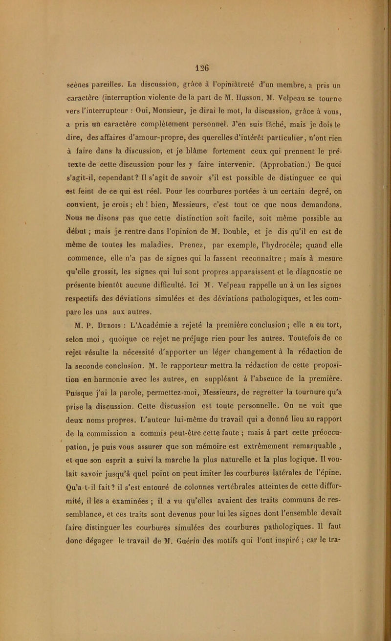 scènes pareilles. La discussion, grâce à l'opiniâtreté d’un membre, a pris un caractère (interruption violente delà part de M. Husson. M. Velpeau se tourne vers l’interrupteur : Oui, Monsieur, je dirai le mot, la discussion, grâce à vous, a pris un caractère complètement personnel. J’en suis fâché, mais je dois le dire, des affaires d’amour-propre, des querelles d’intérêt particulier, n’ont rien à faire dans la discussion, et je blâme fortement ceux qui prennent le pré- texte de cette discussion pour les y faire intervenir. (Approbation.) De quoi s’agit-il, cependant? II s’agit de savoir s’il est possible de distinguer ce qui est feint de ce qui est réel. Pour les courbures portées à un certain degré, on convient, je crois ; eh ! bien, Messieurs, c’est tout ce que nous demandons. Nous ne disons pas que cette distinction soit facile, soit même possible au début ; mais je rentre dans l’opinion de M. Double, et je dis qu’il en est de même de toutes les maladies. Prenez, par exemple, l’hydrocèle; quand elle commence, elle n’a pas de signes qui la fassent reconnaître ; mais à mesure qu’elle grossit, les signes qui lui sont propres apparaissent et le diagnostic ne présente bientôt aucune difficulté. Ici M. Velpeau rappelle un à un les signes respectifs des déviations simulées et des déviations pathologiques, et les com- pare les uns aux autres. M. P. Dübois : L’Académie a rejeté la première conclusion ; elle a eu tort, selon moi, quoique ce rejet ne préjuge rien pour les autres. Toutefois de ce rejet résulte la nécessité d’apporter un léger changement à la rédaction de la seconde conclusion. M. le rapporteur mettra la rédaction de cette proposi- tion en harmonie avec les autres, en suppléant à l’absence de la première. Puisque j’ai la parole, permetlez-moi, Messieurs, de regretter la tournure qu’a prise la discussion. Cette discussion est toute personnelle. On ne voit que deux noms propres. L’auteur lui-même du travail qui a donné lieu au rapport de la commission a commis peut-être cette faute ; mais à part celte préoccu- pation, je puis vous assurer que son mémoire est extrêmement remarquable , et que son esprit a suivi la marche la plus naturelle et la plus logique. Il vou- lait savoir jusqu’à quel point on peut imiter les courbures latérales de l'épine. Qu’a l-il fait? il s’est entouré de colonnes vertébrales atteintes de cette diffor- mité, il les a examinées ; il a vu qu’elles avaient des traits communs de res- semblance, et ces traits sont devenus pour lui les signes dont l’ensemble devait faire distinguer les courbures simulées des courbures pathologiques. Il faut donc dégager le travail de M. Guérin des motifs qui l’ont inspiré ; car le ira-