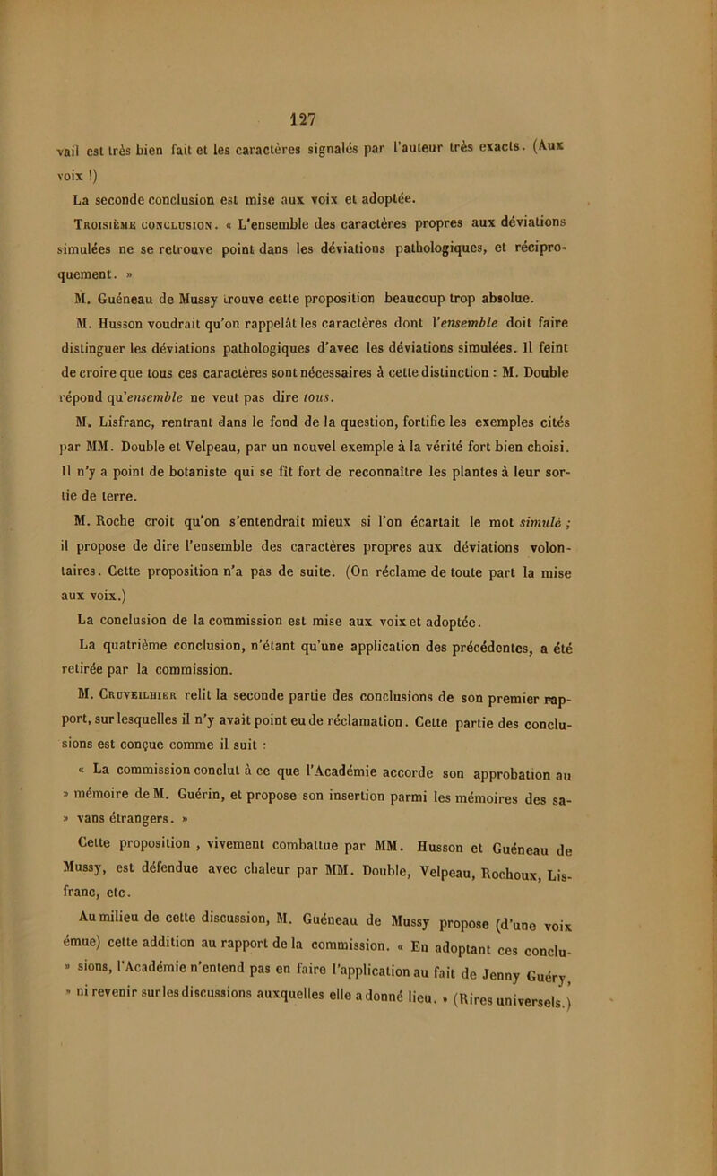 vaii est très bien fait et les caractères signalés par l’auteur très exacts. (Aux voix !) La seconde conclusion est mise aux voix et adoptée. Troisième conclusion, a L'ensemble des caractères propres aux déviations simulées ne se retrouve point dans les déviations pathologiques, et récipro- quement. » M. Guéneau de Mussy trouve cette proposition beaucoup trop absolue. M. Husson voudrait qu’on rappelât les caractères dont Yensemble doit faire distinguer les déviations pathologiques d’avec les déviations simulées. Il feint de croire que tous ces caractères sont nécessaires à cette distinction : M. Double répond qu’ensemble ne veut pas dire tous. M. Lisfranc, rentrant dans le fond de la question, fortifie les exemples cités par MM. Double et Velpeau, par un nouvel exemple à la vérité fort bien choisi. Il n’y a point de botaniste qui se fit fort de reconnaître les plantes à leur sor- tie de terre. M. Roche croit qu’on s’entendrait mieux si l’on écartait le mot simulé ; il propose de dire l’ensemble des caractères propres aux déviations volon- taires . Cette proposition n’a pas de suite. (On réclame de toute part la mise aux voix.) La conclusion de la commission est mise aux voix et adoptée. La quatrième conclusion, n’étant qu’une application des précédentes, a été retirée par la commission. M. Cruveilhier relit la seconde partie des conclusions de son premier rap- port, sur lesquelles il n’y avait point eu de réclamation. Cette partie des conclu- sions est conçue comme il suit : « La commission conclut à ce que l’Académie accorde son approbation au » mémoire deM. Guérin, et propose son insertion parmi les mémoires des sa- » vans étrangers. » Cette proposition , vivement combattue par MM. Husson et Guéneau de Mussy, est défendue avec chaleur par MM. Double, Velpeau, Rochoux, Lis- franc, etc. Au milieu de cette discussion, M. Guéneau de Mussy propose (d’une voix émue) cette addition au rapport de la commission. « En adoptant ces conclu- » sions, l’Académie n’entend pas en faire l’application au fait de Jenny Guéry, - ni revenir surles discussions auxquelles elle a donné lieu. . (Rires universels.)
