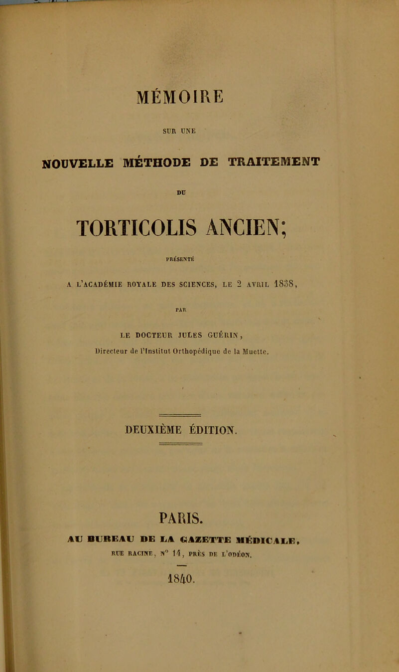 SUR TJNE NOUVELLE MÉTHODE DE TRAITEMENT DD TORTICOLIS ANCIEN; PRÉSENTÉ A l’académie royale des sciences, le 2 AVRIL 1838, PAR LE DOCTEUR JULES GUÉRIN, Directeur de l’Institut Orthopédique de la Muette. DEUXIÈME ÉDITION. PARIS. AU BUREAU DE EA GAZETTE BIl'^DICAUE. RDE RACINE, N 11, PRÈS DE l’ODÉON. 1840.