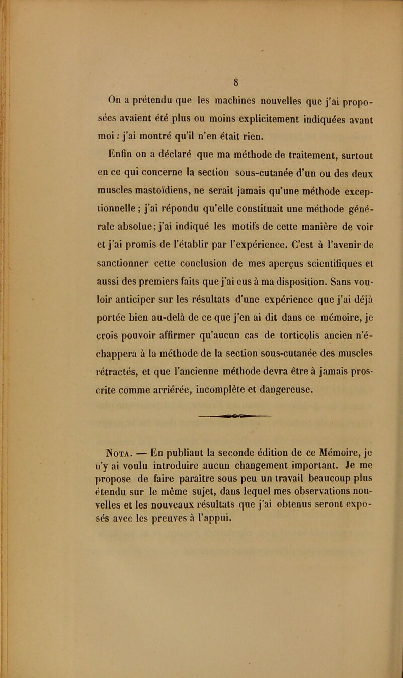 On a prétendu que les machines nouvelles que j’ai propo- sées avaient été plus ou moins explicitement indiquées avant moi ; j’ai montré qu’il n’en était rien. Enfin on a déclaré que ma méthode de traitement, surtout en ce qui concerne la section sous-cutanée d’un ou des deux muscles mastoïdiens, ne serait jamais qu’une méthode excep- tionnelle ; j’ai répondu qu’elle constituait une méthode géné- rale absolue; j’ai indiqué les motifs de cette manière de voir et j’ai promis de l’établir par l’expérience. C’est à l’avenir de sanctionner cette conclusion de mes aperçus scientifiques et aussi des premiers faits que j’ai eus à ma disposition. Sans vou- loir anticiper sur les résultats d’une expérience que j’ai déjà portée bien au-delà de ce que j’en ai dit dans ce mémoire, je crois pouvoir affirmer qu’aucun cas de torticolis ancien n’é- chappera à la méthode de la section sous-cutanée des muscles rétractés, et que l’ancienne méthode devra être à jamais pros- crite comme arriérée, incomplète et dangereuse. Nota. — En publiant la seconde édition de ce Mémoire, je n’y ai voulu introduire aucun changement important. Je me propose de faire paraître sous peu un travail beaucoup plus étendu sur le même sujet, dans lequel mes observations nou- velles et les nouveaux résultats que j’ai obtenus seront expo- sés avec les preuves à l’appui.