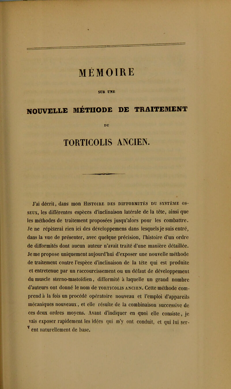 SUR CNE NOUVELLE MÉTHODE DE TRAITEMENT DU TORTICOLIS ANCIEN. J’ai décrit, dans mon Histoire des difformités do système os- seux, les différentes espèces d’inclinaison latérale de la tête, ainsi que les méthodes de traitement proposées jusqu’alors pour les combattre. Je ne répéterai rien ici des développemens dans lesquelsje suis entré, dans la vue de présenter, avec quelque précision, l’histoire d’un ordre de difformités dont aucun auteur n’avait traité d’une manière détaillée. Je me propose uniquement aujourd’hui d’exposer une nouvelle méthode de traitement contre l’espèce d’inclinaison de la tête qui est produite et entretenue par un raccourcissement ou un défaut de développement du muscle sterno-masloïdien, difformité à laquelle un grand nombre d’auteurs ont donné le nom de torticolis ancien. Cette méthode com- prend à la fois un procédé opératoire nouveau et l’emploi d’appareils mécaniques nouveaux, et elle résulte de la combinaison successive de ces deux ordres moyens. Avant d’indiquer en quoi elle consiste, je vais exposer rapidement les idées qui m’y ont conduit, et qui lui ser- ^ ent naturellement de base.