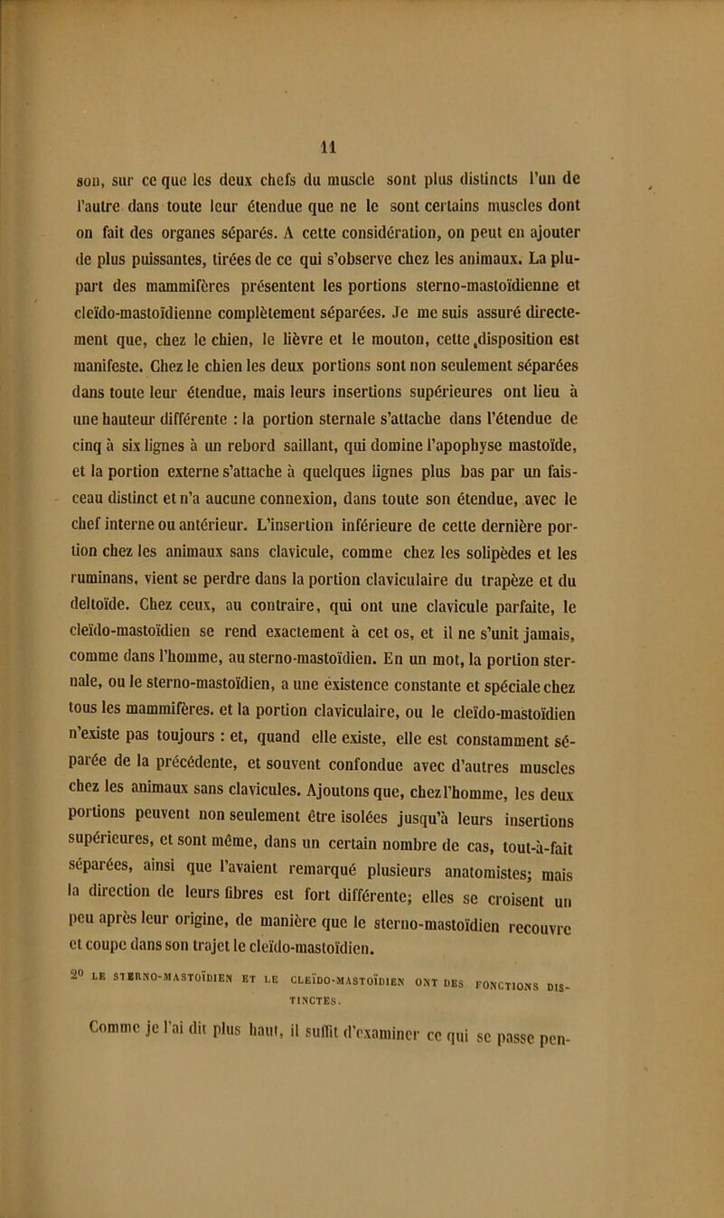 sou, sur ce que les deux chefs du muscle sont plus distincts l’un de l’autre dans toute leur étendue que ne le sont certains muscles dont on fait des organes séparés. A cette considération, on peut eu ajouter de plus puissantes, tirées de ce qui s’observe chez les animaux. La plu- part des mammifères présentent les portions sterno-mastoïdienne et cleïdo-mastoïdieune complètement séparées. Je me suis assuré directe- ment que, chez le chien, le lièvre et le mouton, cette .disposition est manifeste. Chez le chien les deux portions sont non seulement séparées dans toute leur étendue, mais leurs insertions supérieures ont lieu à une hauteur différente : la portion sternale s’attache dans l’étendue de cinq à six lignes à un rebord saillant, qui domine l’apophyse mastoïde, et la portion externe s’attache à quelques lignes plus bas par un fais- ceau distinct et n’a aucune connexion, dans toute son étendue, avec le chef interne ou antérieur. L’insertion inférieure de cette dernière por- tion chez les animaux sans clavicule, comme chez les solipèdes et les ruminans, vient se perdre dans la portion claviculaire du trapèze et du deltoïde. Chez ceux, au contraire, qui ont une clavicule parfaite, le cleïdo-mastoïdien se rend exactement à cet os, et il ne s’unit jamais, comme dans l’homme, au sterno-mastoïdien. En un mot, la portion ster- nale, ou le sterno-mastoïdien, a une éxistence constante et spéciale chez tous les mammifères, et la portion claviculaire, ou le cleïdo-mastoïdien n existe pas toujours : et, quand elle existe, elle est constamment sé- parée de la précédente, et souvent confondue avec d’autres muscles chez les animaux sans clavicules. Ajoutons que, chez l’homme, les deux portions peuvent non seulement être isolées jusqu’à leurs insertions supérieures, et sont même, dans un certain nombre de cas, toul-à-fait séparées, ainsi que l’avaient remarqué plusieurs anatomistes; mais la direcüon de leurs libres est fort différente; elles se croisent un peu après leur origine, de manière que le sterno-mastoïdien recouvre et coupe dans son trajet le cleïdo-mastoïdien. 2» LE SlEflNO-MASTOÏDlEN ET LE CLEÏDO-MASTOÏDIEN ONT DES FONCTIONS DIS- TINCTES. Comme je l’ai dit plus haut, il sulTii d’examiner ce qui se passe pen-