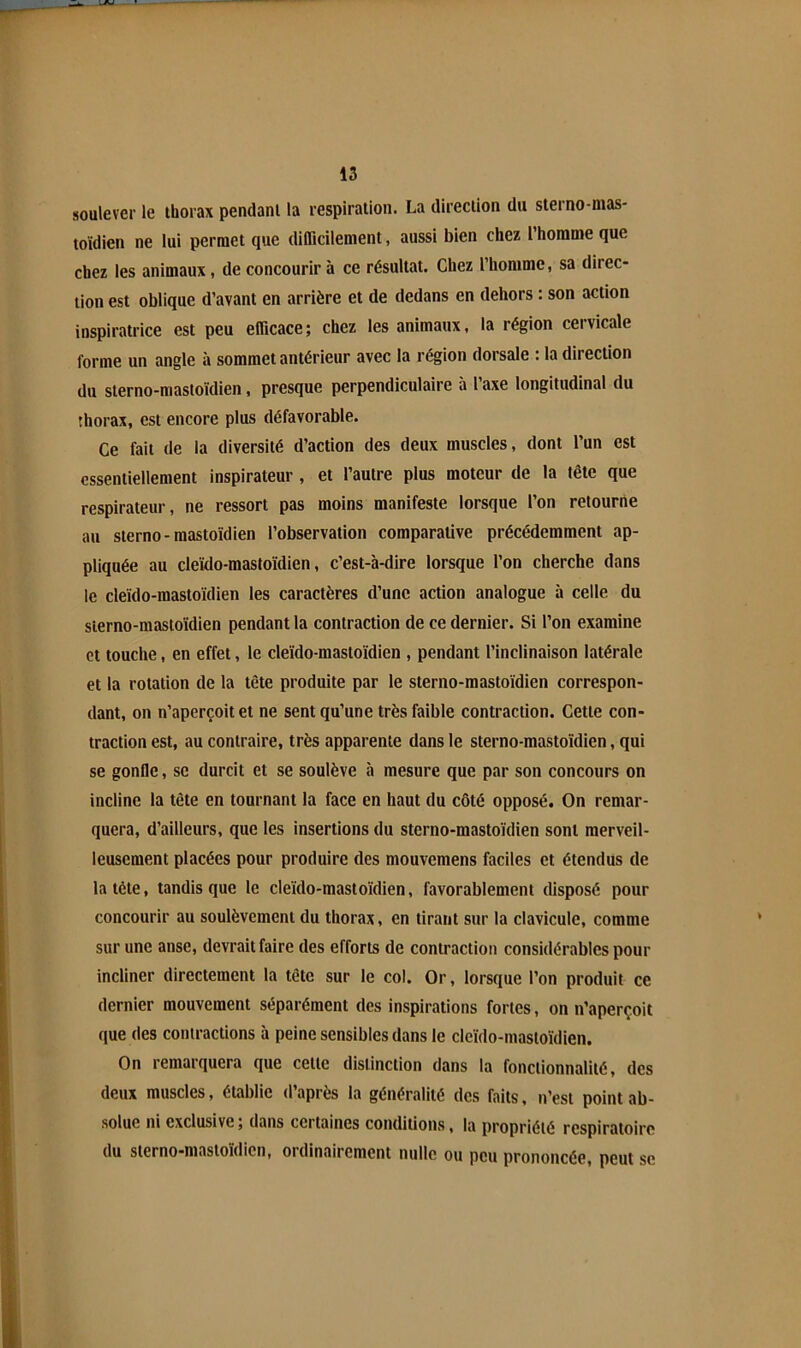 soulever le thorax pendant la respiration. La direction du sterno-mas- toïdien ne lui permet que difficilement, aussi bien chez l’homme que chez les animaux, de concourir à ce résultat. Chez l’homme, sa direc- tion est oblique d’avant en arrière et de dedans en dehors : son action inspiratrice est peu efficace; chez les animaux, la région cervicale forme un angle à sommet antérieur avec la région dorsale : la direction du sterno-mastoïdien, presque perpendiculaire à l’axe longitudinal du thorax, est encore plus défavorable. Ce fait de la diversité d’action des deux muscles, dont l’un est essentiellement inspirateur , et l’autre plus moteur de la tête que respirateur, ne ressort pas moins manifeste lorsque l’on retourne au sterno-mastoïdien l’observation comparative précédemment ap- pliquée au cleïdo-mastoïdien, c’est-à-dire lorsque l’on cherche dans le cleïdo-mastoïdien les caractères d’une action analogue h celle du sterno-mastoïdien pendant la contraction de ce dernier. Si l’on examine et touche, en effet, le cleïdo-mastoïdien , pendant l’inclinaison latérale et la rotation de la tête produite par le sterno-mastoïdien correspon- dant, on n’aperçoit et ne sent qu’une très faible contraction. Cette con- traction est, au contraire, très apparente dans le sterno-mastoïdien, qui se gonfle, se durcit et se soulève à mesure que par son concours on incline la tête en tournant la face en haut du côté opposé. On remar- quera, d’ailleurs, que les insertions du sterno-mastoïdien sont merveil- leusement placées pour produire des mouvemens faciles et étendus de la tête, tandis que le cleïdo-mastoïdien, favorablement disposé pour concourir au soulèvement du thorax, en tirant sur la clavicule, comme sur une anse, devrait faire des efforts de contraction considérables pour incliner directement la tête sur le col. Or, lorsque l’on produit ce dernier mouvement séparément des inspirations fortes, on n’aperçoit que des contractions à peine sensibles dans le cleïdo-mastoïdien. On remarquera que cette distinction dans la fonctionnalité, des deux muscles, établie d’après la généralité des faits, n’est point ab- solue ni exclusive ; dans certaines conditions, la propriété respiratoire du sterno-mastoïdien, ordinairement nulle ou peu prononcée, peut se