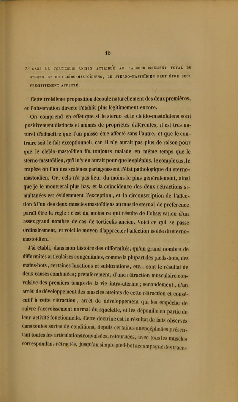 3® DANS LE TORTICOLIS ANCIEN ATTRIBUÉ AU RACCOURCISSEMENT TOTAL DU STERNO ET DU CLEIDO-MASTOÏDIENS, LE STERNO-MASTOÏDIÏN PEUT ÊTRE SEUL PRIMITITEMENT AFFECTÉ. Cette troisième proposition découle naturellement des deux premières, et l’observation directe l’établit plus légitimement encore. On comprend en effet que si le sterno et le cleïdo-mastoïdiens sont positivement distincts et animés de propriétés différentes, il est très na- turel d’admettre que l’un puisse être affecté sans l’autre, et que le con- traire soit le fait exceptionnel; car il n’y aurait pas plus de raison pour que le cleïdo-mastoïdien fût toujours malade en même temps que le sterno-mastoïdien, qu’il n’y en aurait pour quelesplénius, lecomplexus, le trapèze ou l’un des scalènes partageassent l’état pathologique du sterno- mastoïdien. Or, cela n’a pas lieu, du moins le plus généralement, ainsi que je le montrerai plus bas, et la coïncidence des deux rétractions si- multanées est évidemment l’exception, et la circonscription de l’affec- tion à l’un des deux muscles mastoïdiens au muscle sternal de préférence paraît être la règle : c’est du moins ce qui résulte de l’observation d’un assez grand nombre de cas de torticolis ancien. Voici ce qui se passe ordinairement, et voici le moyen d’apprécier l’affection isolée du sterno- mastoïdien. J’ai établi, dans mon histoire des difformités, qu’un grand nombre de difformités articulaires congénitales, comme la plupart des pieds-bots, des mains-bots, certaines luxations et subluxations, etc., sont le résultat de deux causes combinées; premièrement, d’une rétraction musculaire con- vulsive des premiers temps de la vie intra-utérine ; secondement, d’un arrêt de développement des muscles atteints de cette rétraction et consé- cutif à cette rétraction, arrêt de développement qui les empêche de suivre l’accroissement normal du squelette, et les dépouille en partie de leur activité fonctionnelle. Cette doctrine est le résultat de faits observés dans toutes sortes de conditions, depuis certaines ancncéphalics présen- tant toutes les arüculationsconvulsées, retournées, avec tous les muscles correspondans rétractés, jusqu’au simple pied-bot accompagné des traces