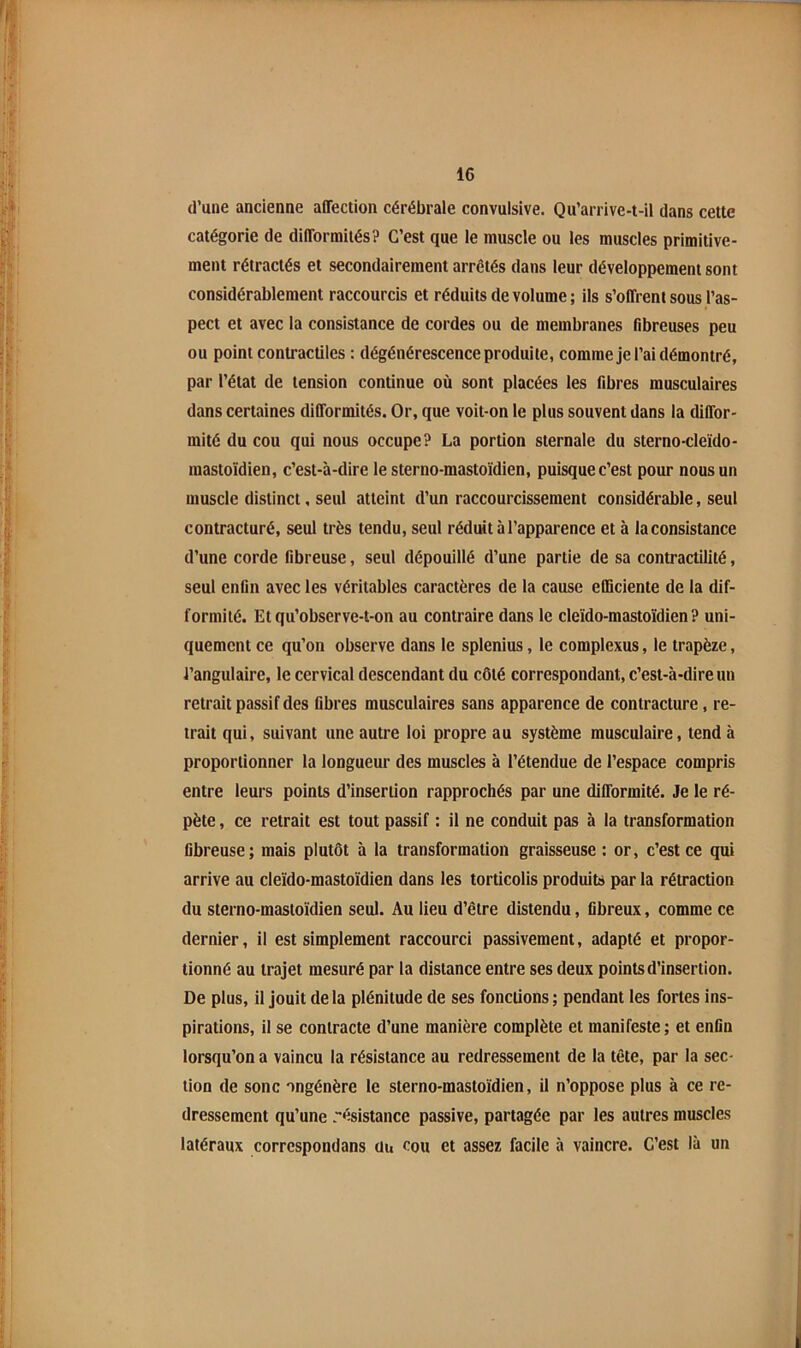 d’une ancienne affection cérébrale convulsive. Qu’arrive-t-il dans cette catégorie de difformités? C’est que le muscle ou les muscles primitive- ment rétractés et secondairement arrêtés dans leur développement sont considérablement raccourcis et réduits de volume; ils s’offrent sous l’as- pect et avec la consistance de cordes ou de membranes fibreuses peu ou point contractiles : dégénérescence produite, comme je l’ai démontré, par l’état de tension continue où sont placées les fibres musculaires dans certaines difformités. Or, que voit-on le plus souvent dans la diffor- mité du cou qui nous occupe? La portion sternale du sterno-cleïdo- mastoïdien, c’est-à-dire le sterno-mastoidien, puisque c’est pour nous un muscle distinct, seul atteint d’un raccourcissement considérable, seul contracturé, seul très tendu, seul réduit à l’apparence et à la consistance d’une corde fibreuse, seul dépouillé d’une partie de sa contractilité, seul enfin avec les véritables caractères de la cause efficiente de la dif- formité. Et qu’observe-t-on au contraire dans le cleïdo-mastoïdien ? uni- quement ce qu’on observe dans le splenius, le complexus, le trapèze, l’angulaire, le cervical descendant du côté correspondant, c’est-à-dire un retrait passif des fibres musculaires sans apparence de contracture, re- trait qui, suivant une autre loi propre au système musculaire, tend à proportionner la longueur des muscles à l’étendue de l’espace compris entre leurs points d’insertion rapprochés par une difformité. Je le ré- pète , ce retrait est tout passif : il ne conduit pas à la transformation fibreuse; mais plutôt à la transformation graisseuse ; or, c’est ce qui arrive au cleïdo-mastoïdien dans les torticolis produits par la rétraction du sterno-mastoïdien seul. Au lieu d’être distendu, fibreux, comme ce dernier, il est simplement raccourci passivement, adapté et propor- tionné au trajet mesuré par la distance entre ses deux points d’insertion. De plus, il jouit delà plénitude de ses fonctions; pendant les fortes ins- pirations, il se contracte d’une manière complète et manifeste ; et enfin lorsqu’on a vaincu la résistance au redressement de la tête, par la sec- tion de sonc ongénère le sterno-mastoïdien, il n’oppose plus à ce re- dressement qu’une résistance passive, partagée par les autres muscles latéraux corrcspondans üu cou et assez facile à vaincre. C’est là un