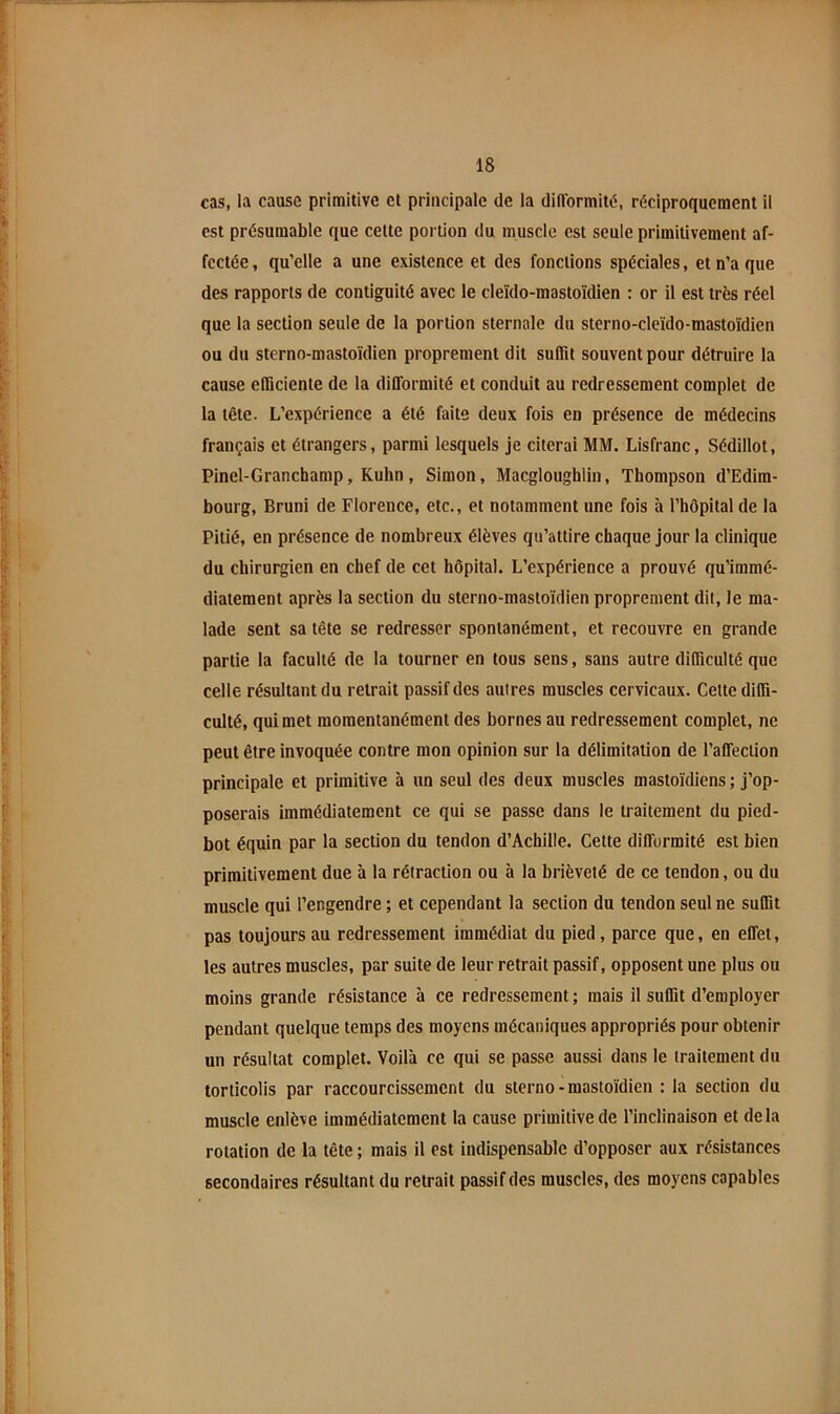 cas, la cause primitive et principale de la difformité, réciproquement il est présumable que celte portion du muscle est seule primitivement af- fectée , qu’elle a une existence et des fonctions spéciales, et n’a que des rapports de contiguïté avec le cleïdo-mastoïdien : or il est très réel que la section seule de la portion sternale du sterno-cleido-mastoïdien ou du sterno-mastoïdien proprement dit suffit souvent pour détruire la cause efficiente de la difformité et conduit au redressement complet de la tête. L’expérience a été faite deux fois en présence de médecins français et étrangers, parmi lesquels je citerai MM. Lisfranc, Sédillot, Pinel-Granchamp, Kuhn, Simon, Macgloughlin, Thompson d’Edim- bourg, Bruni de Florence, etc., et notamment une fois à l’hôpital de la Pitié, en présence de nombreux élèves qu’attire chaque jour la clinique du chirurgien en chef de cet hôpital. L’expérience a prouvé qu’immé- diatement après la section du sterno-mastoïdien proprement dit, le ma- lade sent sa tête se redresser spontanément, et recouvre en grande partie la faculté de la tourner en tous sens, sans autre difficulté que celle résultant du retrait passif des autres muscles cervicaux. Celte diffi- culté, qui met momentanément des bornes au redressement complet, ne peut être invoquée contre mon opinion sur la délimitation de l’affection principale et primitive à un seul des deux muscles mastoïdiens; j’op- poserais immédiatement ce qui se passe dans le traitement du pied- bot équin par la section du tendon d’Achille. Celte difformité est bien primitivement due à la rétraction ou à la brièveté de ce tendon, ou du muscle qui l’engendre ; et cependant la section du tendon seul ne suffit pas toujours au redressement immédiat du pied , parce que, en effet, les autres muscles, par suite de leur retrait passif, opposent une plus ou moins grande résistance à ce redressement ; mais il suffit d’employer pendant quelque temps des moyens mécaniques appropriés pour obtenir un résultat complet. Voilà ce qui se passe aussi dans le traitement du torticolis par raccourcissement du sterno-mastoïdien : la section du muscle enlève immédiatement la cause primitive de l’inclinaison et delà rotation de la tête ; mais il est indispensable d’opposer aux résistances secondaires résultant du retrait passif des muscles, des moyens capables