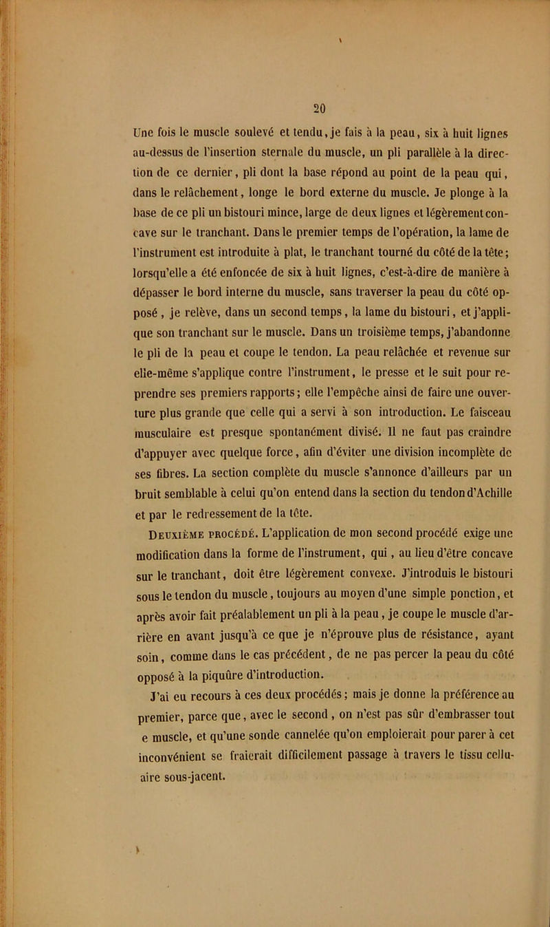 Une fois le muscle soulevé et tendu, je fais à la peau, six à huit lignes au-dessus de l’insertion sternale du muscle, un pli parallèle à la direc- tion de ce dernier, pli dont la base répond au point de la peau qui, dans le relâchement, longe le bord externe du muscle. Je plonge à la base de ce pli un bistouri mince, large de deux lignes et légèrement con- cave sur le tranchant. Dans le premier temps de l’opération, la lame de l’instrument est introduite à plat, le tranchant tourné du côté de la tète ; lorsqu’elle a été enfoncée de six à huit lignes, c’est-à-dire de manière à dépasser le bord interne du muscle, sans traverser la peau du côté op- posé , je relève, dans un second temps, la lame du bistouri, et j’appli- que son tranchant sur le muscle. Dans un troisième temps, j’abandonne le pli de la peau et coupe le tendon. La peau relâchée et revenue sur elle-même s’applique contre l’instrument, le presse et le suit pour re- prendre ses premiers rapports ; elle l’empêche ainsi de faire une ouver- ture plus grande que celle qui a servi à son introduction. Le faisceau musculaire est presque spontanément divisé. Il ne faut pas craindre d’appuyer avec quelque force, afin d’éviter une division incomplète de ses fibres. La section complète du muscle s’annonce d’ailleurs par un bruit semblable à celui qu’on entend dans la section du tendon d’Achille et par le redressement de la tête. Deuxième procédé. L’application de mon second procédé exige une modification dans la forme de l’instrument, qui, au lieu d’être concave sur le tranchant, doit être légèrement convexe. J’introduis le bistouri sous le tendon du muscle, toujours au moyen d’une simple ponction, et après avoir fait préalablement un pli à la peau, je coupe le muscle d’ar- rière en avant jusqu’à ce que je n’éprouve plus de résistance, ayant soin, comme dans le cas précédent, de ne pas percer la peau du côté opposé à la piquûre d’introduction. J’ai eu recours à ces deux procédés ; mais je donne la préférence au premier, parce que, avec le second , on n’est pas sûr d’embrasser tout e muscle, et qu’une sonde cannelée qu’on emploierait pour parer à cet inconvénient se fraierait difficilement passage à travers le tissu cellu- aire sous-jacent. y