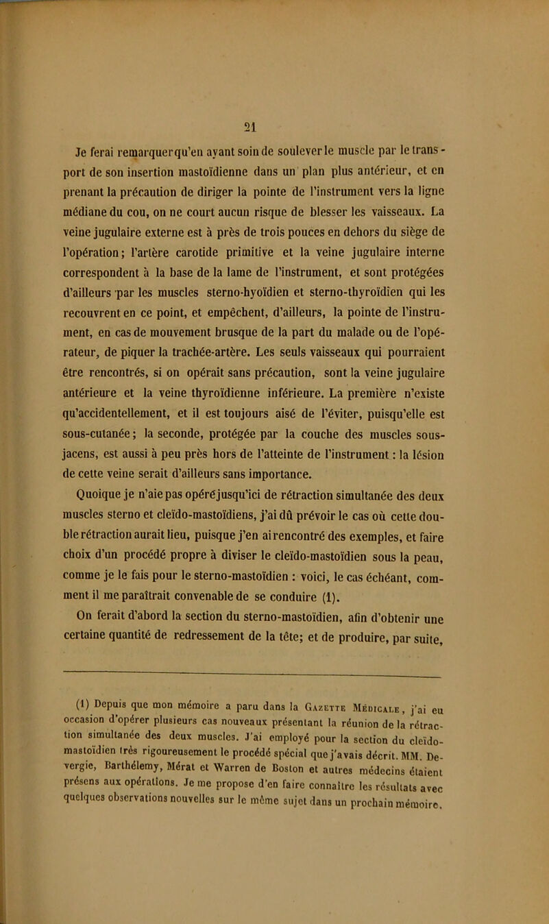 Je ferai remarquer qu’en ayant soin de soulever le muscle par le trans- port de son insertion mastoïdienne dans un plan plus antérieur, et en prenant la précaution de diriger la pointe de l’instrument vers la ligne médiane du cou, on ne court aucun risque de blesser les vaisseaux. La veine jugulaire externe est à près de trois pouces en dehors du siège de l’opération; l’artère carotide primitive et la veine jugulaire interne correspondent à la base de la lame de l’instrument, et sont protégées d’ailleurs par les muscles sterno-hyoïdien et sterno-thyroïdien qui les recouvrent en ce point, et empêchent, d’ailleurs, la pointe de l’instru- ment, en cas de mouvement brusque de la part du malade ou de l’opé- rateur, de piquer la trachée-artère. Les seuls vaisseaux qui pourraient être rencontrés, si on opérait sans précaution, sont la veine jugulaire antérieure et la veine thyroïdienne inférieure. La première n’existe qu’accidentellement, et il est toujours aisé de l’éviter, puisqu’elle est sous-cutanée; la seconde, protégée par la couche des muscles sous- jacens, est aussi à peu près hors de l’atteinte de l’instrument : la lésion de cette veine serait d’ailleurs sans importance. Quoique je n’aie pas opéréjusqu’ici de rétraction simultanée des deux muscles sterno et cleïdo-mastoïdiens, j’ai dû prévoir le cas où cette dou- ble rétraction aurait lieu, puisque j’en ai rencontré des exemples, et faire choix d’un procédé propre à diviser le cleïdo-mastoïdien sous la peau, comme je le fais pour le steruo-mastoïdien : voici, le cas échéant, com- ment il me paraîtrait convenable de se conduire (1). On ferait d’abord la section du sterno-mastoïdien, afin d’obtenir une certaine quantité de redressement de la tête; et de produire, par suite. (1) Depuis que mon mémoire a paru dans la Gazette Médicale, j’ai eu occasion d’opérer plusieurs cas nouveaux préscnlant la réunion de la rétrac- tion simultanée des deux muscles. J’ai employé pour la section du cleïdo- mastoïdien Irès rigoureusement le procédé spécial que j'avais décrit. MM. De- vergic, Barthélemy, Mérat et Warren de Boston et autres médecins étaient présens aux opérations. Je me propose d’en faire connaître les résultats avec quelques observations nouvelles sur le môme sujet dans un prochain mémoire.