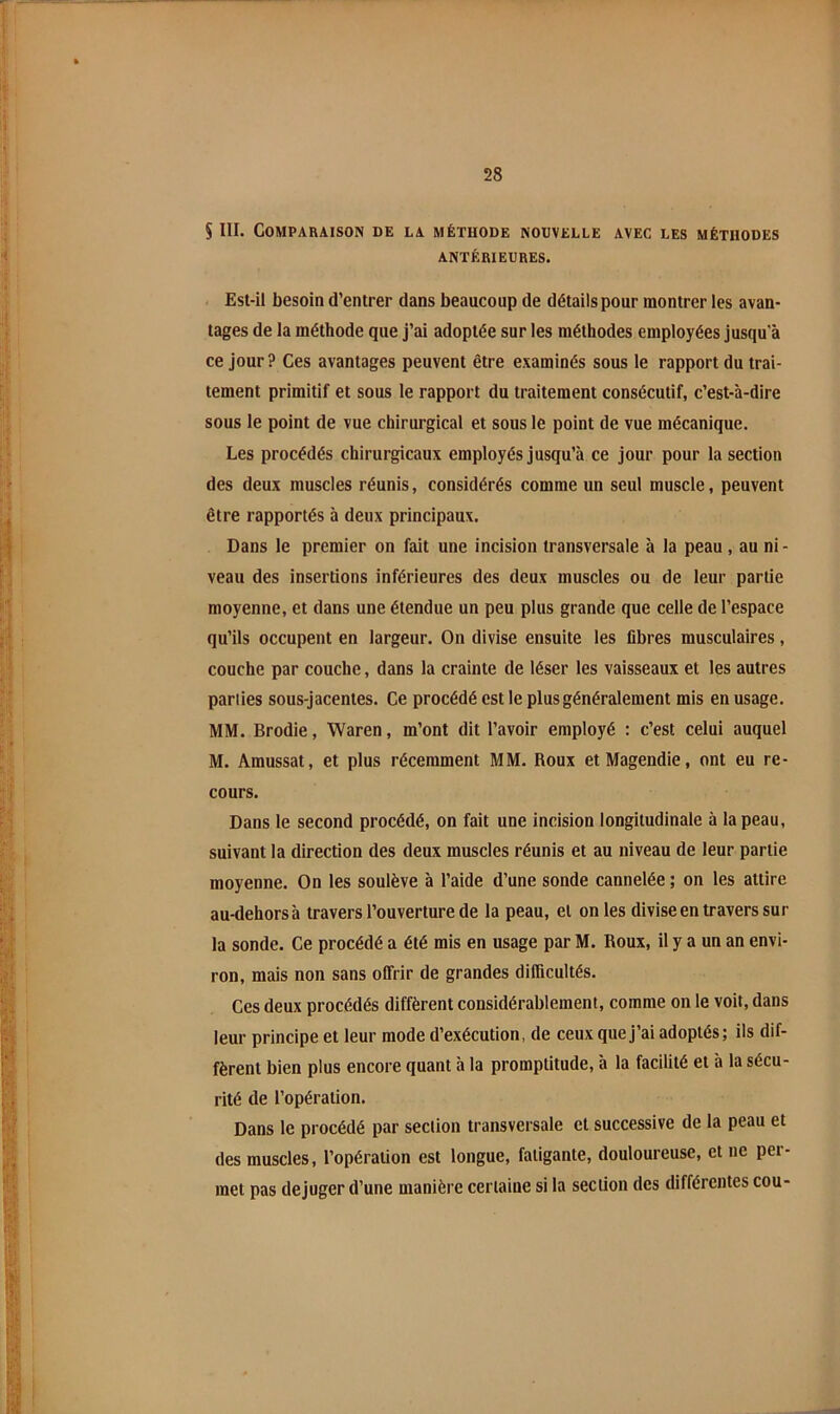 SIII. Comparaison de la méthode nouvelle avec les méthodes ANTÉRIEURES. Est-il besoin d’entrer dans beaucoup de détails pour montrer les avan- tages de la méthode que j’ai adoptée sur les méthodes employées jusqu'à ce jour? Ces avantages peuvent être examinés sous le rapport du trai- tement primitif et sous le rapport du traitement consécutif, c’est-à-dire sous le point de vue chirurgical et sous le point de vue mécanique. Les procédés chirurgicaux employés jusqu’à ce jour pour la section des deux muscles réunis, considérés comme un seul muscle, peuvent être rapportés à deux principaux. Dans le premier on fait une incision transversale à la peau, au ni- veau des insertions inférieures des deux muscles ou de leur partie moyenne, et dans une étendue un peu plus grande que celle de l’espace qu’ils occupent en largeur. On divise ensuite les fibres musculaires, couche par couche, dans la crainte de léser les vaisseaux et les autres parties sous-jacentes. Ce procédé est le plus généralement mis en usage. MM. Brodie, Waren, m’ont dit l’avoir employé : c’est celui auquel M. Amussat, et plus récemment MM. Roux et Magendie, ont eu re- cours. Dans le second procédé, on fait une incision longitudinale à la peau, suivant la direction des deux muscles réunis et au niveau de leur partie moyenne. On les soulève à l’aide d’une sonde cannelée ; on les attire au-dehorsà travers l’ouverture de la peau, et on les divise en travers sur la sonde. Ce procédé a été mis en usage par M. Roux, il y a un an envi- ron, mais non sans offrir de grandes difficultés. Ces deux procédés diffèrent considérablement, comme on le voit, dans leur principe et leur mode d’exécution, de ceux que j’ai adoptés; ils dif- fèrent bien plus encore quant à la promptitude, à la facilité et à la sécu- rité de l’opération. Dans le procédé par section transversale et successive de la peau et des muscles, l’opéraüon est longue, fatigante, douloureuse, et ne per- met pas déjuger d’une manière certaine si la section des différentes cou-