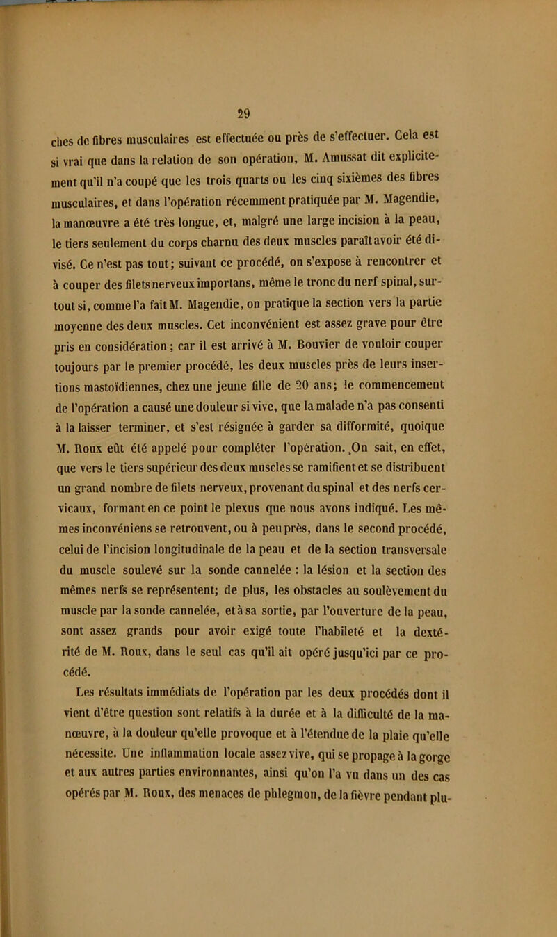 elles de fibres musculaires est effectuée ou près de s’effectuer. Cela est si vrai que dans la relation de son opération, M. Amussat dit explicite- ment qu’il n’a coupé que les trois quarts ou les cinq sixièmes des fibres musculaires, et dans l’opération récemment pratiquée par M. Magendie, la manœuvre a été très longue, et, malgré une large incision à la peau, le tiers seulement du corps charnu des deux muscles paraît avoir été di- visé. Ce n’est pas tout; suivant ce procédé, on s’expose à rencontrer et à couper des filets nerveux imporlans, même le tronc du nerf spinal, sur- tout si, comme l’a faitM. Magendie, on pratique la section vers la partie moyenne des deux muscles. Cet inconvénient est assez grave pour être pris en considération ; car il est arrivé à M. Bouvier de vouloir couper toujours par le premier procédé, les deux muscles près de leurs inser- tions mastoïdiennes, chez une jeune fille de 20 ans; le commencement de l’opération a causé une douleur si vive, que la malade n’a pas consenti à la laisser terminer, et s’est résignée à garder sa difformité, quoique M. Roux eût été appelé pour compléter l’opération. ,On sait, en effet, que vers le tiers supérieur des deux muscles se ramifient et se distribuent un grand nombre de filets nerveux, provenant du spinal et des nerfs cer- vicaux, formant en ce point le plexus que nous avons indiqué. Les mê- mes inconvéniens se retrouvent, ou à peu près, dans le second procédé, celui de l’incision longitudinale de la peau et de la section transversale du muscle soulevé sur la sonde cannelée : la lésion et la section des mêmes nerfs se représentent; de plus, les obstacles au soulèvement du muscle par la sonde cannelée, et à sa sortie, par l’ouverture de la peau, sont assez grands pour avoir exigé toute l’habileté et la dexté- rité de M. Roux, dans le seul cas qu’il ait opéré jusqu’ici par ce pro- cédé. Les résultats immédiats de l’opération par les deux procédés dont il vient d’être question sont relatifs à la durée et à la difficulté de la ma- nœuvre, à la douleur qu’elle provoque et à l’étendue de la plaie qu’elle nécessite. Une inflammation locale assez vive, qui se propage à la gorge et aux autres parties environnantes, ainsi qu’on l’a vu dans un des cas opérés par M. Roux, des menaces de phlegmon, de la fièvre pendant plu-