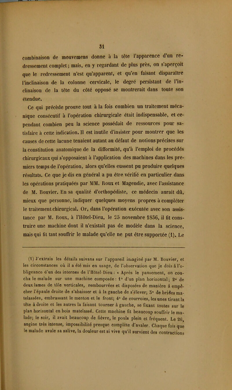 combinaison de moiivemens donne à la lête l’apparence d’un re- dressement complet ; mais, en y regardant de plus près, on s’aperçoit que le redressement n’est qu’apparent, et qu’en faisant disparaître l’inclinaison de la colonne cervicale, le degré persistant de l’in- clinaison de la tête du côté opposé se montrerait dans toute son étendue. Ce qui précède prouve tout à la fois combien un traitement méca- nique consécutif à l’opération chirurgicale était indispensable, et ce- pendant combien peu la science possédait de ressources pour sa- tisfaire à cette indication. Il est inutile d’insister pour montrer que les causes de cette lacune tenaient autant au défaut de notions précises sur la constitution anatomique de la difformité, qu’à l’emploi de procédés chirurgicaux qui s’opposaient à l’application des machines dans les pre- miers temps de l’opération, alors qu’elles eussent pu produire quelques résultats. Ce que je dis en général a pu être vérifié en particulier dans les opérations pratiquées par MM. Roux et Magendie, avec l’assistance de M. Bouvier. En sa qualité d’orthopédiste, ce médecin aurait dû, mieux que personne, indiquer quelques moyens propres à compléter le traitement chirurgical. Or, dans l’opération exécutée avec son assis- tance par M. Roux, à l’Hôtel-Dieu, le 25 novembre 1836, il lit cons- truire une machine dont il n’existait pas de modèle dans la science, mais qui fit tant souffrir le malade qu’elle ne put être supportée (1). Le (1) J’extrais les détails suivans sur l’appareil imaginé par M. Bouvier, et les circonstances où il a été mis en usage, de l’observation que je dois à l’o- bligeance d’un des internes de l’Hôtel-Dieu: « Après le pansement, on cou- cha le malade sur une machine composée : 1° d’un plan horizontal ; 2° de deux lames de tôle verticales, rembourrées et disposées de manière à empê- cher l’épaule droite de s’abaisser et à la gauche de s’élever; 3» de brides ma- telassées, embrassant le menton et le front; 4° de courroies, les unes tirant la tête à droite et les autres la faisant tourner à gauche, se fixant toutes sur le plan horizontal en bois matelassé. Cette machine fit beaucoup souffrir le ma- lade; le soir, il avait beaucoup de fièvre, le pouls plein et fréquent. Le 26 angine très intense, impossibilité presque complète d’avaler. Chaque fois que le malade avale sa salive, la douleur est si vive qu’il survient des contractions