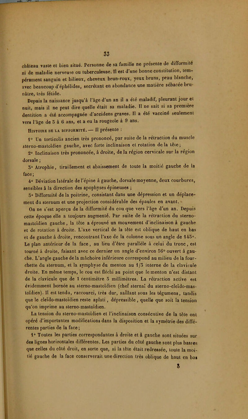 château vaste et bien situé. Personne de sa famille ne présente de difformité ni de maladie nerveuse ou tuberculeuse. Il est d une bonne constitution, tem- pérament sanguin et bilieux, cheveux brun-roux, yeux bruns, peau blanche, avec beaucoup d’éphélides, secrétant en abondance une matière sébacée bru- nâtre, très fétide. Depuis la naissance jusqu’à l’âge d’un an il a été maladif, pleurant jour et nuit, mais il ne peut dire quelle était sa maladie. Il ne sait si sa première dentition a été accompagnée d’accidens graves. Il a été vacciné seulement ver» l’âge de 5 à 6 ans, et a eu la rougeole à 9 ans. Histoire de la. difformité. — Il présente : 1 Un torticolis ancien très prononcé, par suite de la rétraction du muscle sterno-mastoïdien gauche, avec forte inclinaison et rotation delà tête; 2° Inclinaison très prononcée, à droite, de la région cervicale sur la région dorsale ; 3» Atrophie, tiraillement et abaissement de toute la moitié gauche de la face; 4“ Déviation latérale de l'épine à gauche, dorsale moyenne, deux courbures, sensibles à la direction des apophyses épineuses ; 3“ Difformité de la poitrine, consistant dans une dépression et un déplace- ment du sternum et une projection considérable des épaules en avant. On ne s’est aperçu de la difformité du cou que vers l’âge d’un an. Depuis celte époque elle a toujours augmenté. Par suite de la rétraction du sterno- mastoïdien gauche, la tête a éprouvé un mouvement d’inclinaison à gauche et de rotation à droite. L’axe vertical de la tête est oblique de haut en bas et de gauche à droite, rencontrant l’axe de la colonne sous un angle de 14S‘>. Le plan antérieur de la face, au lieu d’être parallèle à celui du tronc, est tourné à droite, faisant avec ce dernier un angle d’environ 56® ouvert à gau- che. L'angle gauche delà mâchoire inférieure correspond au milieu de la four- chette du sternum, et la symphyse du menton au 1/3 interne de la clavicule droite. En même temps, le cou est fléchi au point que le menton n’est distant de la clavicule que de 1 centimètre 5 millimètres. La rétraction active est évidemment bornée au sterno-mastoïdien (chef sternal du slerno-cleïdo-mas- toïdien). Il est tendu, raccourci, très dur, saillant $ous les tégumens, tandis que le cleïdo-roastoïdien reste aplati, dépressible, quelle que soit la tension qu’on imprime au sterno-mastoïdien. La tension du sterno-mastoïdien et l’inclinaison consécutive de la tête ont opéré d’importantes modifications dans la disposition et la symétrie des diffé- rentes parties de la face ; 1 Toutes les parties correspondantes à droite et à gauche sont situées sur des lignes horizontales différentes. Les parties du cêté gauche sont plus basses que celles du côté droit, en sorte que, si la tète était redressée, toute la moi- tié gauche de la face conserverait une direction très oblique de haut en bas S