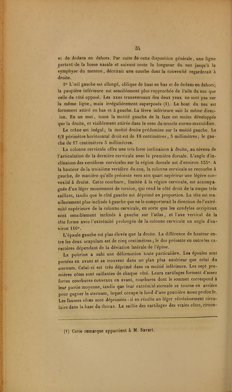 Zh et de dedans en dehors. Par suite de celle disposition générale, une ligne partant de la bosse nasale et suivant toute la longueur du nez jusqu'à la symphyse du menton, décrirait une courbe dont la convexité regarderait à droite. 2® L’œil gauche est allongé, oblique de haut en bas et de dedans en dehors; la paupière inférieure est sensiblement plus rapprochée de l’aile du nez que celle du côté opposé. Les axes transversaux des deux yeux ne sont pas sur la même ligne, mais irrégulièrement superposés (1). Le bout du nez est fortement attiré en bas et à gauche. La lèvre inférieure suit la même direc- ion. En un mot, toute la moitié gauche de la face est moins développée que la droite, et visiblement attirée dans le sens du muscle slerno-masloïdien. Le crâne est inégal; la moitié droite prédomine sur la moitié gauche. Le 1/2 périmètre horinzonlal droit est de 18 centimètres, 5 millimètres ; le gau- che de 17 centimètres S millimètres. La colonne cervicale offre une très forte inclinaison à droite, au niveau de l’articulation de la dernière cervicale avec la première dorsale. L’angle d’in- clinaison des vertèbres cervicales sur la région dorsale est d’environ 135°. A la hauteur delà troisième vertèbre du cou, la colonne cervicale se recourbe à gauche, de manière qu’elle présente vers son quart supérieur une légère con- vexité à droite. Cette courbure, limitée à la région cervicale, est accompa- gnée d’un léger mouvement de torsion, qui rend le côté droit de la nuque très saillant, tandis que le côté gauche est déprimé en proportion. La tète est ma- nifestement plus inclinée à gauche que ne le comporterait la direction de l’extré- mité supérieure de la colonne cervicale, en sorte que les condyles occipitaux sont sensiblement inclinés à gauche sur l’atlas, et l’axe vertical de la tête forme avec l’extrémité prolongée de la colonne cervicale un angle d’en- viron 110°. L’épaule gauche est plus élevée que la droite. La différence de hauteur en- tre les deux scapulum est de cinq centimètres ; le dos présente en outre les ca- ractères dépendant de la déviation latérale de l’épine. La poitrine a subi une déformation tonte particulière. Les épaules sont portées en avant et se trouvent dans un plan plus antérieur que celui du sternum. Celui-ci est très déprimé dans sa moitié inférieure. Les sept pre- mières côtes sont saillantes de chaque côté. Leurs cartilages forment d’assez fortes courbures convexes en avant, courbures dont le sommet correspond à leur partie moyenne, tandis que leur extrémité sternale se tourne en arriére pour gagner le sternum, lequel occupe le fond d’une gouttière assez profonde. Les fausses côtes sont déprimées : il en résulte un léger rétrécissement circu- laire dans la base du thorax. La saillie des cartilages des vraies côtes, circon- (1) Cette remarque appartient à M. Savart.