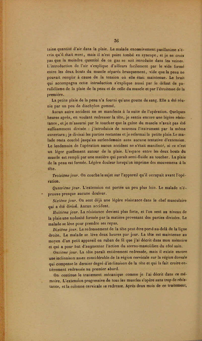 3G laine quantité d’air dans ia plaie. Le malade excessivement pusillanime s’é- cria qu’il était mon, mais il n’est point tombé en syncope, et je ne crois pas que la moindre quantité de ce gaz sc soit introduite dans les veines. L’introduction de l’air s’explique d’ailleurs facilement par le vide formé entre les deux bouts du muscle séparés brusquement, vide que la peau ne pouvait remplir à cause de la tension où elle était maintenue. Le bruit qui accompagna cette introduction s’explique aussi par le défaut de pa- rallélisme de la plaie de la peau et de celle du muscle et par l’étroitesse de la première. La petite plaie de la peau n’a fourni qu’une goutte de sang. Elle a été réu- nie par un peu de diachylon gommé. •\ucun autre accident ne se manifesta à la suite de l’opération. Quelques heures après, en voulant redresser la tête, je sentis encore une légère résis- tance , et je m’assurai par le toucher que la gaine du muscle n’avait pas été sufGsammenl divisée : j'introduisis de nouveau l’instrument par la même ouverture ; je divisai les parties restantes et je refermai la petite plaie.Le ma- lade resta couché jusqu’au surlendemain sans aucune tentative d’extension. Le lendemain de l'opération aucun accident ne s’était manifesté, si ce n’est un léger gonOement autour de la plaie. L’espace entre les deux bouts du muscle est rempli par une matière qui paraît semi-fluide au toucher. La plaie de la peau est fermée. Légère douleur lorsqu’on imprime des mouvemens à la tète. Troisième jour. On couche le sujet sur l’appareil qu’il occupait avant l’opé- ration. Quatrième jour. L’extension est portée un peu plus loin. Le malade n’é- prouve presque aucune douleur. Sixième jour. On sent déjà une légère résistance dans le chef musculaire qui a été divisé. Aucun accident. Huitième jour. La résistance devient plus forte, et l’on sent au niveau de la plaie une nodosité formée par la matière provenant des parties divisées. Le malade se lève pour prendre ses repas. Dixième jour. Le redressement de la tête peut être porté au-delà de la ligne droite. Le malade se lève deux heures par jour. La tête est maintenue au moyen d’un petit appareil en ruban de fil que j’ai décrit dans mon mémoire et qui a pour but d’augmenter l’action du sterno-masloïdien du côté sain. Onzième jour. La tête parait entièrement redressée, mais il existe encore une inclinaison assez considérable de la région cervicale sur la région dorsale qui compense le dernier degré d'inclinaison de la tête et qui la fait croire en- tièrement redressée au premier abord. On continue le traitement mécanique comme je l’ai décrit dans ce mé- moire. L’extension progressive de tous les muscles s’opère sans trop de résis- tance, et la colonne cervicale se redresse. Après deux mois de ce traitement.
