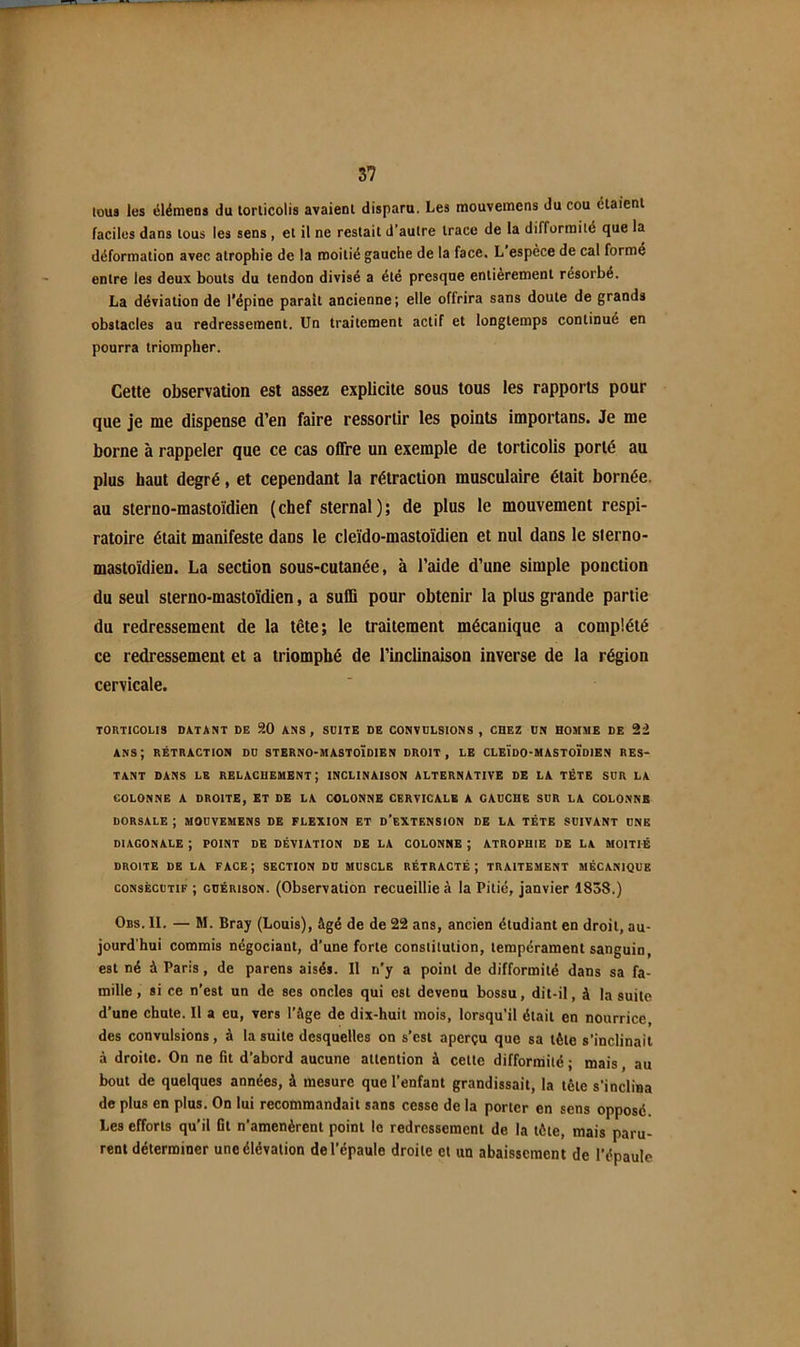 tous les clémens du torticolis avaient disparu. Les mouvemens du cou étaient faciles dans tous les sens, et il ne restait d'autre trace de la difformité que la déformation avec atrophie de la moitié gauche de la face. L espèce de cal forme entre les deux bouts du tendon divisé a été presque entièrement résorbé. La déviation de l’épine paraît ancienne; elle offrira sans doute de grands obstacles au redressement. Un traitement actif et longtemps continué en pourra triompher. Cette observation est assez explicite sous tous les rapports pour que je me dispense d’en faire ressortir les points importans. Je me borne à rappeler que ce cas oflre un exemple de torticolis porté au plus haut degré, et cependant la rétraction musculaire était bornée, au sterno-mastoidien (chef sternal); de plus le mouvement respi- ratoire était manifeste dans le cleïdo-mastoïdien et nul dans le sterno- mastoïdien. La section sous-cutanée, à l’aide d’une simple ponction du seul sierno-mastoïdien, a suffi pour obtenir la plus grande partie du redressement de la tête; le traitement mécanique a complété ce redressement et a triomphé de l’inclinaison inverse de la région cervicale. TORTICOLIS DATANT DE 9.0 ANS, SUITE DE CONVULSIONS , CHEZ UN HOMME DE 22 ans; rétraction du STERNO-MASTOÏDIEN droit, le CLEÏDO-MASTOÏDIEN RES- TANT DANS LE RELACHEMENT; INCLINAISON ALTERNATIVE DE LA TÊTE SUR LA COLONNE A DROITE, ET DE LA COLONNE CERVICALE A GAUCHE SUR LA COLONNE DORSALE ; MOUVEMENS DE FLEXION ET d’eXTENSION DE LA TÊTE SUIVANT UNE DIAGONALE ; POINT DE DÉVIATION DE LA COLONNE ; ATROPHIE DE LA MOITIÉ DROITE DE LA FACE; SECTION DU MUSCLE RÉTRACTÉ; TRAITEMENT MECANIQUE CONSÉCUTIF ; GUÉRISON. (ObscrvatioH recueillie à la Pilié, janvier 1838.) Ors. II. — M. Bray (Louis), âgé de de 22 ans, ancien étudiant en droit, au- jourd'hui commis négociant, d'une forte constitution, tempérament sanguin, est né à Paris, de parens aisés. Il n'y a point de difformité dans sa fa- mille, si ce n'est un de ses oncles qui est devenu bossu, dit-il, à la suite d’une chute. Il a eu, vers l'âge de dix-huit mois, lorsqu’il était en nourrice, des convulsions, à la suite desquelles on s’est aperçu que sa tête s’inclinait à droite. On ne fit d’abord aucune attention à cette difformité ; mais, au bout de quelques années, à mesure que l’enfant grandissait, la tête s’inclina de plus en plus. On lui recommandait sans cesse de la porter en sens opposé. Les efforts qu’il fit n’amenèrent point le redressement de la tête, mais paru- rent déterminer une élévation de l’épaule droite et un abaissement de l’épaule