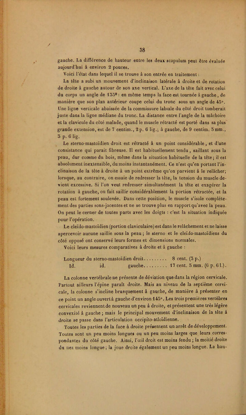 gauche. La différence de hauteur entre les deux scapulum peut être évaluée aujourd’hui à environ 2 pouces. Voici l’état dans lequel il se trouve à son entrée en traitement : La tète a subi un mouvement d’inclinaison latérale à droite et de rotation de droite à gauche autour de son axe vertical. L’axe de la tête fait avec celui du corps un angle de 1550 ; en même temps la face est tournée à gauche, de manière que son plan antérieur coupe celui du tronc sous un angle de 45°. Une ligne verticale abaissée de la commissure labiale du côté droit tomberait juste dans la ligne médiane du tronc. La distance entre l'angle de la mâchoire et la clavicule du côté malade, quand le muscle rétracté est porté dans sa plus' grande extension, est de 7 centim., 2 p. 6 lig.; à gauche, de 9 centim. 5 mm., 3 p. 6 lig. Le sterno-mastoïdi'en droit est rétracté à un point considérable, et d’une consistance qui parait fibreuse. Il est babituelleraent tendu, saillant sous la peau, dur comme du bois, même dans la situation habituelle de la tète; il est absolument inextensible, du moins instantanément. Ce n’est qu’en portant l’in- clinaison de la tête à droite à un point extrême qu’on parvient à le relâcher; lorsque, au contraire, on essaie de redresser la tête, la tension du muscle de- vient excessive. Si l’on veut redresser simultanément la tête et exagérer la rotation à gauche, on fait saillir considérablement la portion rétractée, et la peau est fortement soulevée. Dans cette position, le muscle s’isole complète- ment des parties sons-jacentes et ne se trouve plus en rapport qu’avec la peau. On peut le cerner de toutes parts avec les doigts ; c’est la situation indiquée pour l’opération. Le cleïdo-mastoïdien (portion claviculaire) est dans le relâchement et ne laisse apercevoir aucune saillie sous la peau ; le sterno et le cleïdo-mastoïdiens du côté opposé ont conservé leurs formes et dimensions normales. Voici leurs mesures comparatives à droite et à gauche : Longueur du sterno-mastoïdien droit 8 cent. (3 p.) Id. id. gauche 17 cent. 5 mm. (6 p. 61.). La colonne vertébrale ne présente de déviation que dans la région cervicale. Partout ailleurs l’épine paraît droite. Mais au niveau de la septième cervi- cale, la colonne s'incline brusquement à gauche, de manière à présenter en ce point un angle ouvert à gauche d’environ 145°. Les trois premières vertèbres cervicales reviennent de nouveau un peu à droite, et présentent une très légère convexité à gauche ; mais le principal mouvement d’inclinaison de la tête à droite se passe dans l’articulatioii occipito-atloïdienne. Toutes les parties de la face à droite présentent un arrêt de développement. Toutes sont un peu moins longues ou un peu moins larges que leurs corres- pondantes du côté gauche. Ainsi, l’ccil droit est moins fendu ; la moitié droite du nez moins longue ; la joue droite également un peu moins longue. La hau-