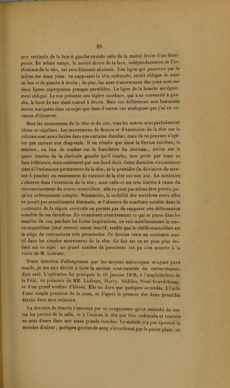 leur verticale de la face à gauche excède celle de la raoilié droite d’un demi- pouce. En même temps, la moitié droite de la face, indépendamment de 1 in- clinaison de la tête, est sensiblement abaissée. Une ligne qui passerait par le milieu des deux yeux, en supposant la tête redressée, serait oblique de haut en bas et de gauche à droite ; de plus, les axes transversaux des yeux sont sur deux lignes superposées presque parallèles. La ligne delà bouche est égale- ment oblique. Le nez présente une légère courbure, qui a sa convexité à gau- che, le bout du nez étant tourné à droite. Mais ces différences sont beaucoup moins marquées chez ce sujet que dans d’autres cas analogues que j’ai eu oc- casion d’observer. Hors les mouvemens de la tête et du cou, tous les autres sont parfaitement libres et réguliers. Les mouvemens de flexion et d’extension de la tête sur la colonne sont assez faciles dans une certaine étendue; mais ils ne peuvent s'opé- rer que suivant une diagonale. Il en résulte que dans la flexion extrême, le menton, au lieu de tomber sur la fourchette du sternum , arrive sur le quart interne de la clavicule gauche qu’il touche, non point par toute sa face inférieure, mais seulement par son bord droit. Cette dernière circonstance tient à l’inclinaison permanente de la tète, et la première (la déviation du men- ton à gauche) au mouvement de rotation de la tête sur son axe. Le contraire s’observe dans l’extension de la tète ; mais celle-ci est très limitée à cause du raccourcissement du sterno-masloïdien : elle ne peut pas même être portée jus- qu’au redressement complet. Néanmoins, la mobilité des vertèbres entre elles ne paraît pas sensiblement diminuée, et l’absence de courbure notable dans la continuité de la région cervicale ne permet pas de supposer une déformation sensible de ces dernières. En examinant attentivement ce qui se passe dans les muscles du cou pendant les fortes inspirations, on voit manifestement le sler- no-masto’idien (chef sternal) rester inactif, tandis que le cleïdo-mastoïdien est le siège de contractions très prononcées. Ce dernier reste au. contraire inac- tif dans les simples mouvemens de la tète. Ce fait est on ne peut plus évi- dent sur ce sujet ; un grand nombre de personnes ont pu s’en assurer à la visite de M. Lisfranc. Toute tentative d’allongement par les moyens mécaniques m’ayant para inutile, je me suis décidé à faire la section sous-cutanée du sterno-mastoï- dien seul. L’opération fut pratiquée le 16 janvier 1838, à l’amphithéêtre de la Pitié, en présence de MM. Lisfranc, Piorry, Sédillot, Pinel-Grandchamp, et d un grand nombre d’élèves. Elle ne dura que quelques secondes, à l’aide d’une simple ponction de la peau, et d’après le premier des deux procédés décrits dans mon mémoire. La division du muscle s’annonça par un craquement qu’on entendit de tou- tes les parties de la salle, et à l’instant la tète put être redressée et tournée en sens divers dans une assez grande étendue. Le malade n’a pas éprouvé la moindre douleur ; quelques gouttes de sang s’écoulèrent par la petite plaie : on